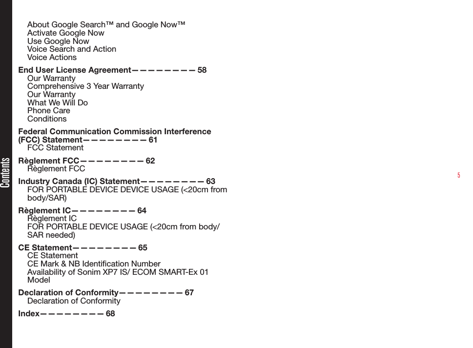 5About Google Search™ and Google Now™Activate Google NowUse Google NowVoice Search and ActionVoice ActionsEnd User License Agreement————————  58Our WarrantyComprehensive 3 Year WarrantyOur WarrantyWhat We Will DoPhone CareConditionsFederal Communication Commission Interference (FCC)  Statement————————   61FCC StatementRèglement  FCC————————   62Règlement FCCIndustry Canada (IC) Statement————————  63FOR PORTABLE DEVICE DEVICE USAGE (&lt;20cm from body/SAR)Règlement  IC————————   64Règlement ICFOR PORTABLE DEVICE USAGE (&lt;20cm from body/SAR needed)CE  Statement————————   65CE StatementCE Mark &amp; NB Identication NumberAvailability of Sonim XP7 IS/ ECOM SMART-Ex 01 ModelDeclaration of Conformity————————  67Declaration of Conformity Index————————   68Contents