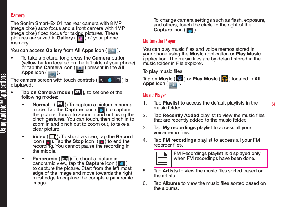 54Using Android™ ApplicationsCameraThe Sonim Smart-Ex 01 has rear camera with 8 MP (mega pixel) auto focus and a front camera with 1MP (mega pixel) xed focus for taking pictures. These pictures are saved in Gallery (   ) of your phone memory. You can access Gallery from All Apps icon (   ). •  To take a picture, long press the Camera button (yellow button located on the left side of your phone) or tap the Camera icon (   ) present in the All Apps icon (   ).The camera screen with touch controls (   ) is displayed.•  Tap on Camera mode (   ), to set one of the following modes:•  Normal - (   ): To capture a picture in normal mode. Tap the Capture icon (   ) to capture the picture. Touch to zoom in and out using the pinch gestures. You can touch, then pinch in to zoom in and pinch out to zoom out, to take a clear picture.•  Video (   ): To shoot a video, tap the Record icon (   ). Tap the Stop icon  (   ) to end the recording. You cannot pause the recording in the middle.•  Panoramic (   ): To shoot a picture in panoramic view, tap the Capture icon (   ) to capture the picture. Start from the left most edge of the image and move towards the right most edge to capture the complete panaromic image.To change camera settings such as ash, exposure, and others, touch the circle to the right of the Capture icon (   ).Multimedia Player You can play music les and voice memos stored in your phone using the Music application or Play Music application. The music les are by default stored in the music folder in File explorer.To play music les, Tap on Music (   ) or Play Music (   ) located in All Apps icon (   ).Music Player1.  Tap Playlist to access the default playlists in the music folder.2.  Tap Recently Added playlist to view the music les that are recently added to the music folder.3.  Tap My recordings playlist to access all your voicememo les.4.  Tap FM recordings playlist to access all your FM recorder les.FM Recordings playlist is displayed only when FM recordings have been done.5.  Tap Artists to view the music les sorted based on the artists.6.  Tap Albums to view the music les sorted based on the albums.