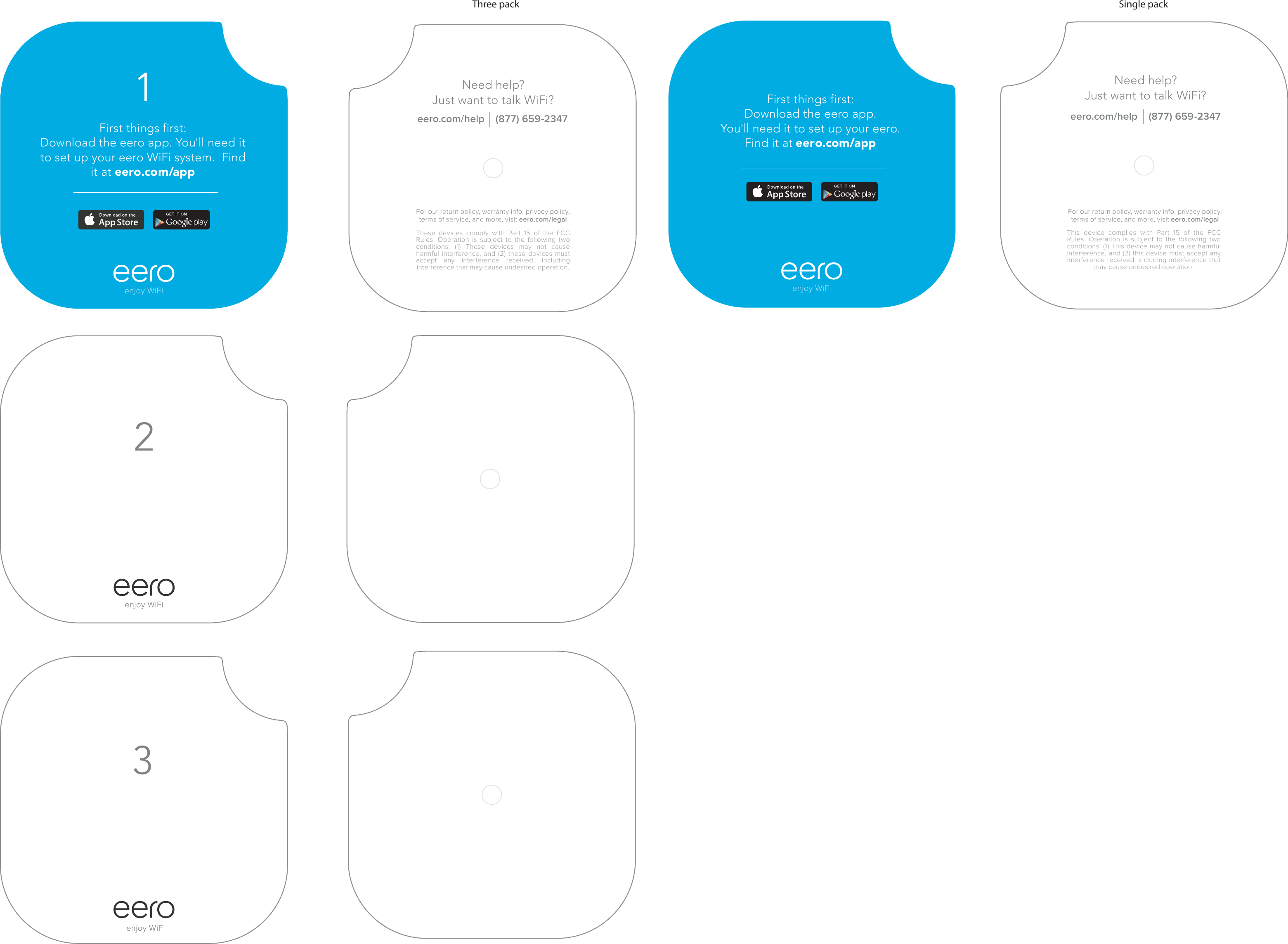 First things first: Download the eero app. You&apos;ll need it to set up your eero WiFi system.  Find it at eero.com/app1enjoy WiFi23These devices comply with Part 15 of the FCC Rules. Operation is subject to the following two conditions: (1) These devices may not cause harmful interference, and (2) these devices must accept any interference received, including interference that may cause undesired operation.Need help? Just want to talk WiFi? eero.com/help    (877) 659-2347For our return policy, warranty info, privacy policy, terms of service, and more, visit eero.com/legalenjoy WiFienjoy WiFienjoy WiFiNeed help? Just want to talk WiFi? eero.com/help    (877) 659-2347This device complies with Part 15 of the FCC Rules. Operation is subject to the following two conditions: (1) This device may not cause harmful interference, and (2) this device must accept any interference received, including interference that may cause undesired operation.First things first: Download the eero app. You&apos;ll need it to set up your eero. Find it at eero.com/appFor our return policy, warranty info, privacy policy, terms of service, and more, visit eero.com/legalThree pack Single pack