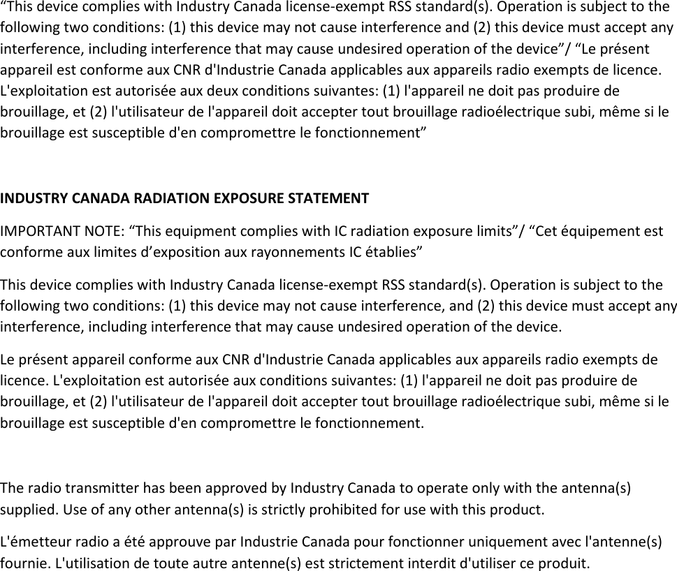 “This device complies with Industry Canada license-exempt RSS standard(s). Operation is subject to the following two conditions: (1) this device may not cause interference and (2) this device must accept any interference, including interference that may cause undesired operation of the device”/ “Le présent appareil est conforme aux CNR d&apos;Industrie Canada applicables aux appareils radio exempts de licence. L&apos;exploitation est autorisée aux deux conditions suivantes: (1) l&apos;appareil ne doit pas produire de brouillage, et (2) l&apos;utilisateur de l&apos;appareil doit accepter tout brouillage radioélectrique subi, même si le brouillage est susceptible d&apos;en compromettre le fonctionnement”   INDUSTRY CANADA RADIATION EXPOSURE STATEMENT IMPORTANT NOTE: “This equipment complies with IC radiation exposure limits”/ “Cet équipement est conforme aux limites d’exposition aux rayonnements IC établies” This device complies with Industry Canada license-exempt RSS standard(s). Operation is subject to the following two conditions: (1) this device may not cause interference, and (2) this device must accept any interference, including interference that may cause undesired operation of the device. Le présent appareil conforme aux CNR d&apos;Industrie Canada applicables aux appareils radio exempts de licence. L&apos;exploitation est autorisée aux conditions suivantes: (1) l&apos;appareil ne doit pas produire de brouillage, et (2) l&apos;utilisateur de l&apos;appareil doit accepter tout brouillage radioélectrique subi, même si le brouillage est susceptible d&apos;en compromettre le fonctionnement.  The radio transmitter has been approved by Industry Canada to operate only with the antenna(s) supplied. Use of any other antenna(s) is strictly prohibited for use with this product. L&apos;émetteur radio a été approuve par Industrie Canada pour fonctionner uniquement avec l&apos;antenne(s) fournie. L&apos;utilisation de toute autre antenne(s) est strictement interdit d&apos;utiliser ce produit.      