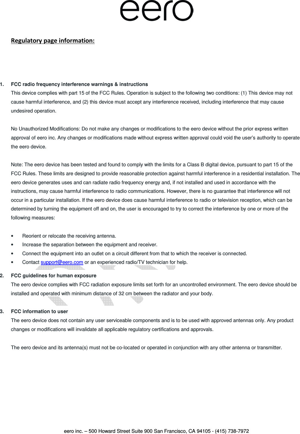  eero inc. – 500 Howard Street Suite 900 San Francisco, CA 94105 - (415) 738-7972   Regulatory page information:   1.  FCC radio frequency interference warnings &amp; instructions This device complies with part 15 of the FCC Rules. Operation is subject to the following two conditions: (1) This device may not cause harmful interference, and (2) this device must accept any interference received, including interference that may cause undesired operation. No Unauthorized Modifications: Do not make any changes or modifications to the eero device without the prior express written approval of eero inc. Any changes or modifications made without express written approval could void the user’s authority to operate the eero device. Note: The eero device has been tested and found to comply with the limits for a Class B digital device, pursuant to part 15 of the FCC Rules. These limits are designed to provide reasonable protection against harmful interference in a residential installation. The eero device generates uses and can radiate radio frequency energy and, if not installed and used in accordance with the instructions, may cause harmful interference to radio communications. However, there is no guarantee that interference will not occur in a particular installation. If the eero device does cause harmful interference to radio or television reception, which can be determined by turning the equipment off and on, the user is encouraged to try to correct the interference by one or more of the following measures: •  Reorient or relocate the receiving antenna. •  Increase the separation between the equipment and receiver. •  Connect the equipment into an outlet on a circuit different from that to which the receiver is connected. •  Contact support@eero.com or an experienced radio/TV technician for help. 2.  FCC guidelines for human exposure The eero device complies with FCC radiation exposure limits set forth for an uncontrolled environment. The eero device should be installed and operated with minimum distance of 32 cm between the radiator and your body. 3.  FCC information to user The eero device does not contain any user serviceable components and is to be used with approved antennas only. Any product changes or modifications will invalidate all applicable regulatory certifications and approvals. The eero device and its antenna(s) must not be co-located or operated in conjunction with any other antenna or transmitter.    