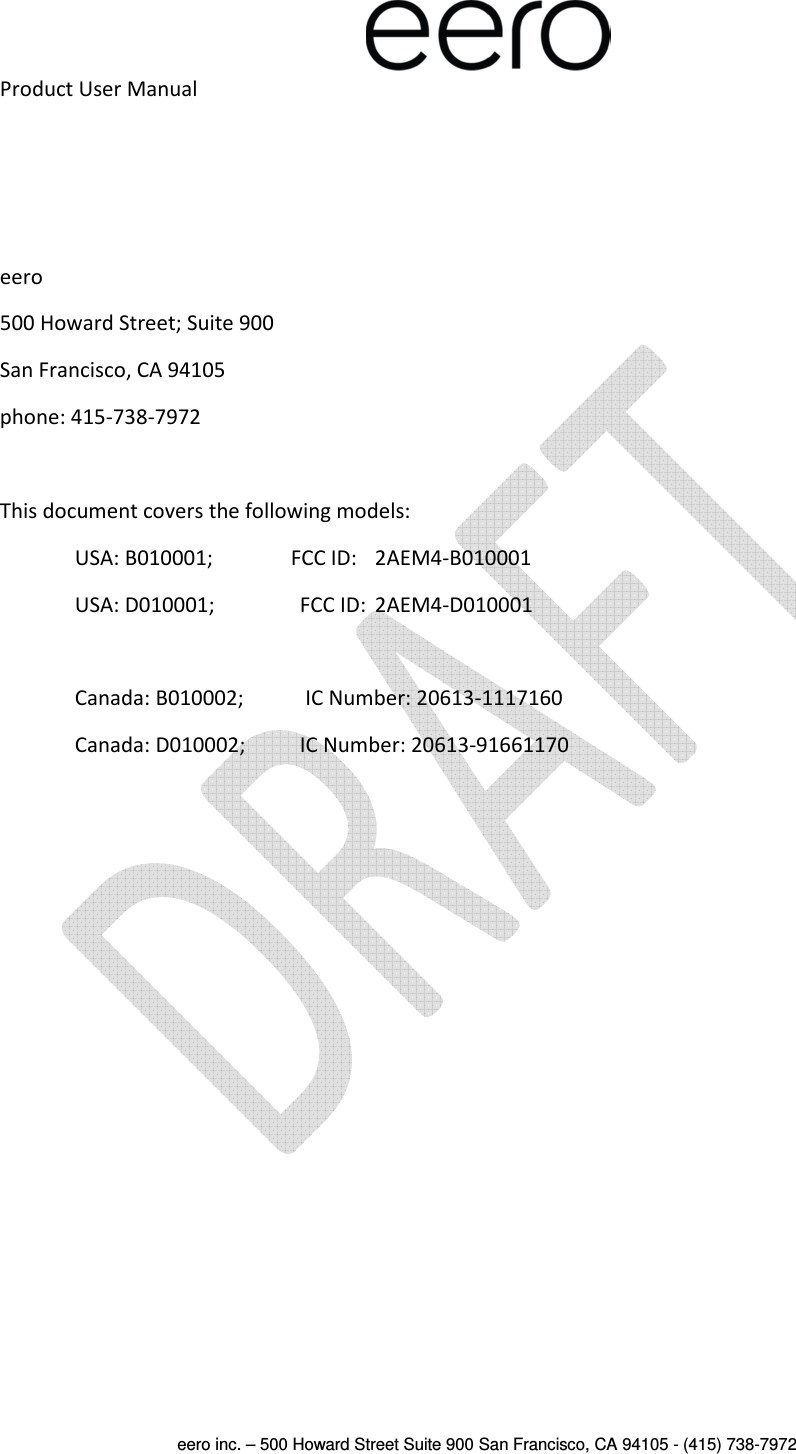  eero inc. – 500 Howard Street Suite 900 San Francisco, CA 94105 - (415) 738-7972  Product User Manual    eero 500 Howard Street; Suite 900 San Francisco, CA 94105 phone: 415-738-7972  This document covers the following models: USA: B010001;               FCC ID:   2AEM4-B010001 USA: D010001;    FCC ID:  2AEM4-D010001  Canada: B010002;   IC Number: 20613-1117160 Canada: D010002;   IC Number: 20613-91661170     