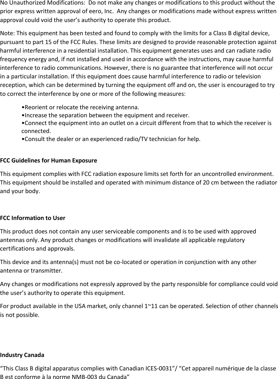 No Unauthorized Modifications:  Do not make any changes or modifications to this product without the prior express written approval of eero, Inc.  Any changes or modifications made without express written approval could void the user’s authority to operate this product. Note: This equipment has been tested and found to comply with the limits for a Class B digital device, pursuant to part 15 of the FCC Rules. These limits are designed to provide reasonable protection against harmful interference in a residential installation. This equipment generates uses and can radiate radio frequency energy and, if not installed and used in accordance with the instructions, may cause harmful interference to radio communications. However, there is no guarantee that interference will not occur in a particular installation. If this equipment does cause harmful interference to radio or television reception, which can be determined by turning the equipment off and on, the user is encouraged to try to correct the interference by one or more of the following measures: •Reorient or relocate the receiving antenna. •Increase the separation between the equipment and receiver. •Connect the equipment into an outlet on a circuit different from that to which the receiver is connected. •Consult the dealer or an experienced radio/TV technician for help.  FCC Guidelines for Human Exposure This equipment complies with FCC radiation exposure limits set forth for an uncontrolled environment. This equipment should be installed and operated with minimum distance of 20 cm between the radiator and your body.  FCC Information to User This product does not contain any user serviceable components and is to be used with approved antennas only. Any product changes or modifications will invalidate all applicable regulatory certifications and approvals. This device and its antenna(s) must not be co-located or operation in conjunction with any other antenna or transmitter. Any changes or modifications not expressly approved by the party responsible for compliance could void the user’s authority to operate this equipment. For product available in the USA market, only channel 1~11 can be operated. Selection of other channels is not possible.   Industry Canada  “This Class B digital apparatus complies with Canadian ICES-0031”/ “Cet appareil numérique de la classe B est conforme à la norme NMB-003 du Canada” 