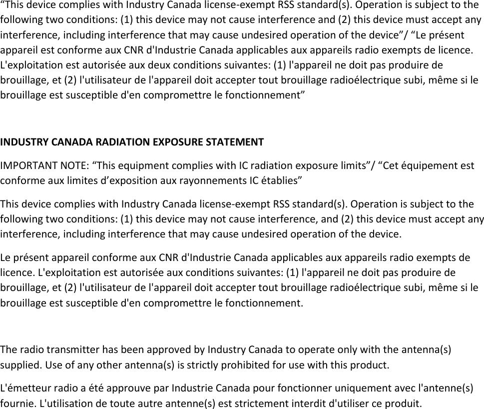 “This device complies with Industry Canada license-exempt RSS standard(s). Operation is subject to the following two conditions: (1) this device may not cause interference and (2) this device must accept any interference, including interference that may cause undesired operation of the device”/ “Le présent appareil est conforme aux CNR d&apos;Industrie Canada applicables aux appareils radio exempts de licence. L&apos;exploitation est autorisée aux deux conditions suivantes: (1) l&apos;appareil ne doit pas produire de brouillage, et (2) l&apos;utilisateur de l&apos;appareil doit accepter tout brouillage radioélectrique subi, même si le brouillage est susceptible d&apos;en compromettre le fonctionnement”   INDUSTRY CANADA RADIATION EXPOSURE STATEMENT IMPORTANT NOTE: “This equipment complies with IC radiation exposure limits”/ “Cet équipement est conforme aux limites d’exposition aux rayonnements IC établies” This device complies with Industry Canada license-exempt RSS standard(s). Operation is subject to the following two conditions: (1) this device may not cause interference, and (2) this device must accept any interference, including interference that may cause undesired operation of the device. Le présent appareil conforme aux CNR d&apos;Industrie Canada applicables aux appareils radio exempts de licence. L&apos;exploitation est autorisée aux conditions suivantes: (1) l&apos;appareil ne doit pas produire de brouillage, et (2) l&apos;utilisateur de l&apos;appareil doit accepter tout brouillage radioélectrique subi, même si le brouillage est susceptible d&apos;en compromettre le fonctionnement.  The radio transmitter has been approved by Industry Canada to operate only with the antenna(s) supplied. Use of any other antenna(s) is strictly prohibited for use with this product. L&apos;émetteur radio a été approuve par Industrie Canada pour fonctionner uniquement avec l&apos;antenne(s) fournie. L&apos;utilisation de toute autre antenne(s) est strictement interdit d&apos;utiliser ce produit.      