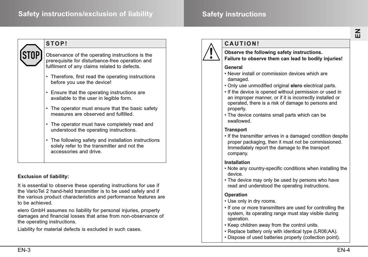 Safety instructionsEN-4ENSafety instructions/exclusion of liabilityEN-3STOP!Observance of the operating instructions is the prerequisite for disturbance-free operation and fulfilment of any claims related to defects.•  Therefore, first read the operating instructionsbefore you use the device!•  Ensure that the operating instructions are available to the user in legible form.•  The operator must ensure that the basic safetymeasures are observed and fulfilled.•  The operator must have completely read andunderstood the operating instructions.•  The following safety and installation instructionssolely refer to the transmitter and not the accessories and drive.Exclusion of liability:It is essential to observe these operating instructions for use ifthe VarioTel 2 hand-held transmitter is to be used safely and ifthe various product characteristics and performance features areto be achieved. elero GmbH assumes no liability for personal injuries, propertydamages and financial losses that arise from non-observance ofthe operating instructions. Liability for material defects is excluded in such cases.CAUTION!Observe the following safety instructions.Failure to observe them can lead to bodily injuries!General• Never install or commission devices which are damaged.• Only use unmodified original elero electrical parts.• If the device is opened without permission or used in an improper manner, or if it is incorrectly installed or operated, there is a risk of damage to persons and property.• The device contains small parts which can be swallowed.Transport• If the transmitter arrives in a damaged condition despiteproper packaging, then it must not be commissioned.Immediately report the damage to the transport company.Installation• Note any country-specific conditions when installing thedevice.• The device may only be used by persons who haveread and understood the operating instructions.Operation• Use only in dry rooms. • If one or more transmitters are used for controlling thesystem, its operating range must stay visible during operation.• Keep children away from the control units. • Replace battery only with identical type (LR06;AA).• Dispose of used batteries properly (collection point).