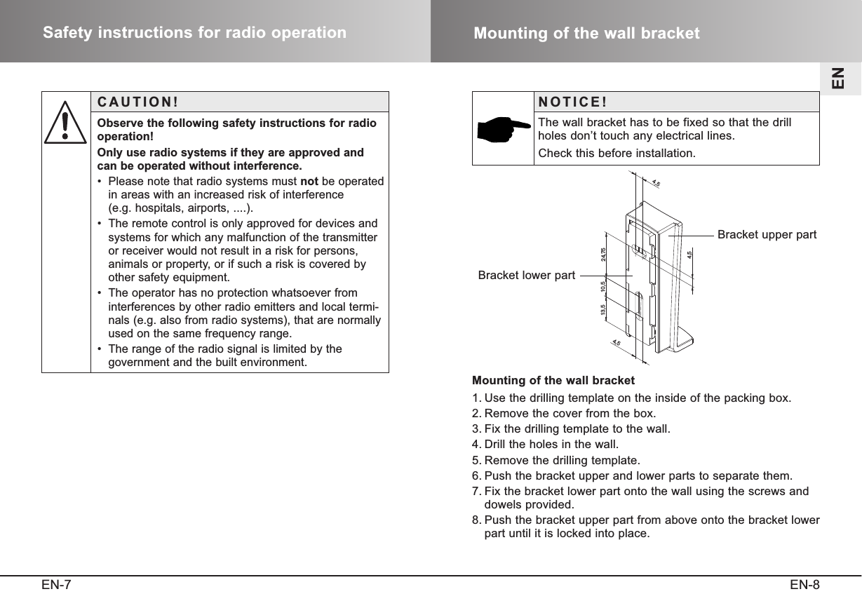 EN-8ENSafety instructions for radio operationEN-7Mounting of the wall bracketCAUTION!Observe the following safety instructions for radio operation!Only use radio systems if they are approved andcan be operated without interference.•  Please note that radio systems must not be operatedin areas with an increased risk of interference (e.g. hospitals, airports, ....).•  The remote control is only approved for devices andsystems for which any malfunction of the transmitteror receiver would not result in a risk for persons,animals or property, or if such a risk is covered byother safety equipment.•  The operator has no protection whatsoever frominterferences by other radio emitters and local termi-nals (e.g. also from radio systems), that are normallyused on the same frequency range.•  The range of the radio signal is limited by the government and the built environment.Mounting of the wall bracket1. Use the drilling template on the inside of the packing box.2. Remove the cover from the box.3. Fix the drilling template to the wall.4. Drill the holes in the wall.5. Remove the drilling template.6. Push the bracket upper and lower parts to separate them.7. Fix the bracket lower part onto the wall using the screws anddowels provided.8. Push the bracket upper part from above onto the bracket lowerpart until it is locked into place.4,510, 5 24,754,54,513, 5NOTICE!The wall bracket has to be fixed so that the drillholes don’t touch any electrical lines.Check this before installation.Bracket upper partBracket lower part