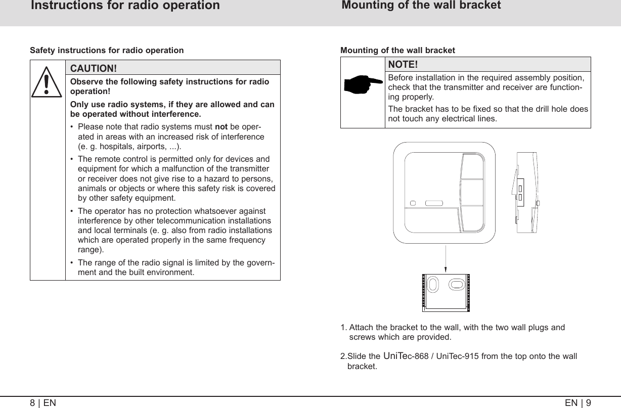 EN | 98 | EN Warning adviceInstructions for radio operation CAUTION!  Observe the following safety instructions for radio operation!   Only use radio systems, if they are allowed and can be operated without interference.  •   Please note that radio systems must not be oper-ated in areas with an increased risk of interference (e. g. hospitals, airports, ...).  •   The remote control is permitted only for devices and equipment for which a malfunction of the transmitter or receiver does not give rise to a hazard to persons, animals or objects or where this safety risk is covered by other safety equipment.  •   The operator has no protection whatsoever against interference by other telecommunication installations and local terminals (e. g. also from radio installations which are operated properly in the same frequency range).  •   The range of the radio signal is limited by the govern-ment and the built environment.Safety instructions for radio operation Mounting of the wall bracket1.  Attach the bracket to the wall, with the two wall plugs and screws which are provided.2. Slide  the UniTec-868 / UniTec-915 from the top onto the wall bracket. NOTE!   Before installation in the required assembly position, check that the transmitter and receiver are function-ing properly.   The bracket has to be fixed so that the drill hole does not touch any electrical lines.Mounting of the wall bracket 