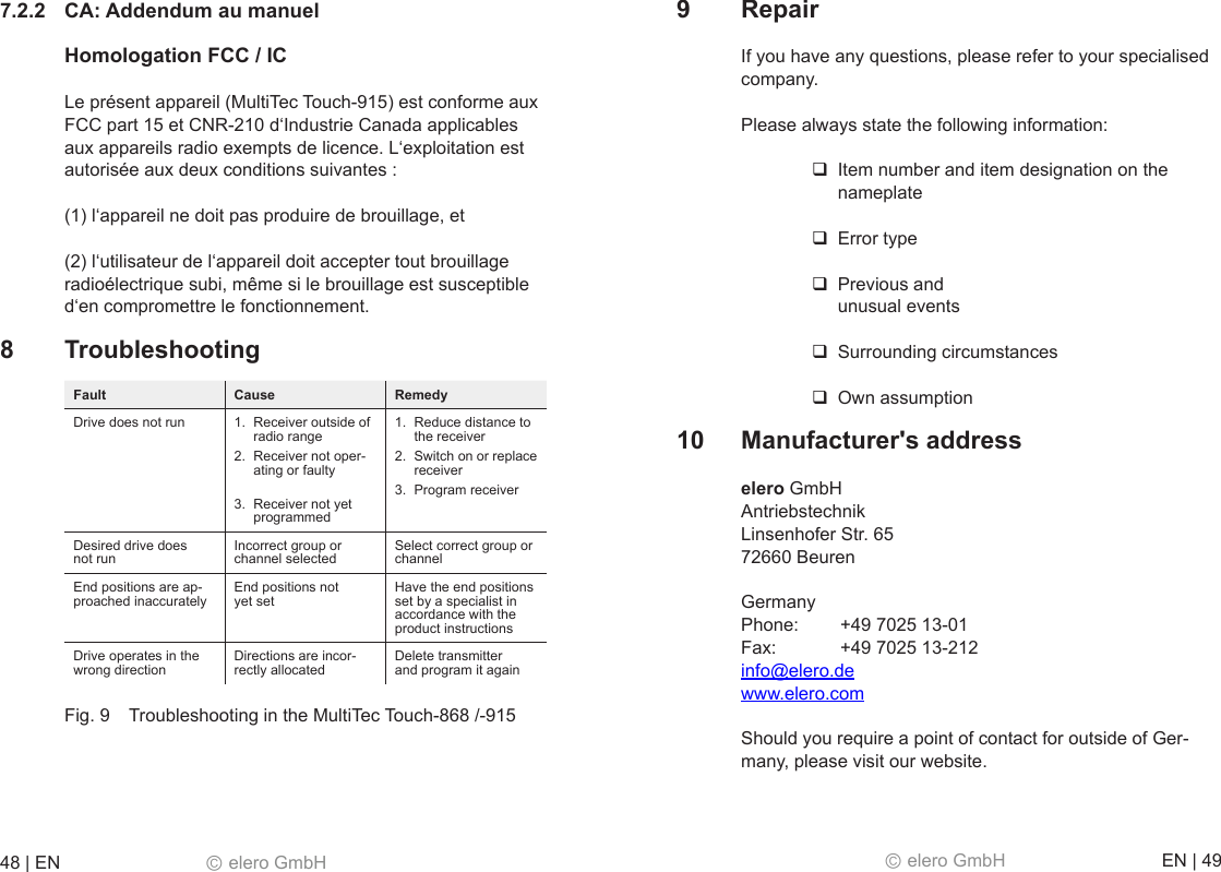 48 | EN   Ⓒ elero GmbH  Ⓒ elero GmbH   EN | 49 7.2.2  CA: Addendum au manuel  Homologation FCC / IC Le présent appareil (MultiTec Touch-915) est conforme aux FCC part 15 et CNR-210 d‘Industrie Canada applicables aux appareils radio exempts de licence. L‘exploitation est autorisée aux deux conditions suivantes : (1) l‘appareil ne doit pas produire de brouillage, et (2) l‘utilisateur de l‘appareil doit accepter tout brouillage radioélectrique subi, même si le brouillage est susceptible d‘en compromettre le fonctionnement. 8  Troubleshooting Fault  Cause Remedy Drive does not run  1.  Receiver outside of radio range 2.  Receiver not oper-ating or faulty  3.  Receiver not yet programmed 1.  Reduce distance to the receiver 2.  Switch on or replace receiver 3.  Program receiver Desired drive does not run Incorrect group or channel selected Select correct group or channel End positions are ap-proached inaccurately End positions not yet set Have the end positions set by a specialist in accordance with the product instructions Drive operates in the wrong direction Directions are incor-rectly allocated Delete transmitter  and program it again Fig. 9  Troubleshooting in the MultiTec Touch-868 /-915 9  Repair If you have any questions, please refer to your specialised company. Please always state the following information:  Item number and item designation on the nameplate  Error type  Previous and  unusual events  Surrounding circumstances  Own assumption 10  Manufacturer&apos;s address elero GmbH  Antriebstechnik  Linsenhofer Str. 65  72660 Beuren Germany Phone:   +49 7025 13-01  Fax:   +49 7025 13-212  info@elero.de  www.elero.com Should you require a point of contact for outside of Ger-many, please visit our website.
