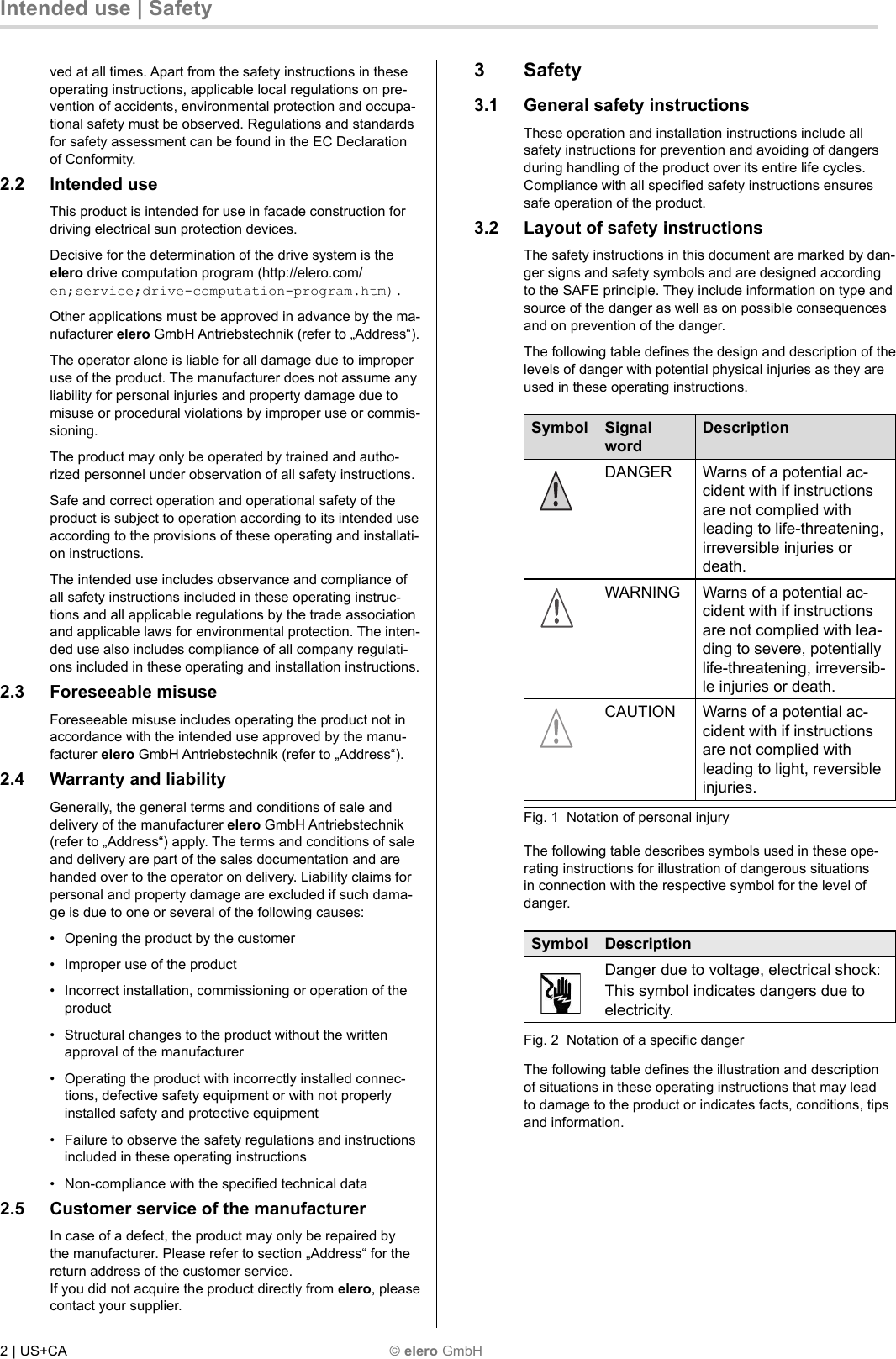 3 Safety 3.1  General safety instructions These operation and installation instructions include all safety instructions for prevention and avoiding of dangers during handling of the product over its entire life cycles. Compliance with all speciﬁ ed safety instructions ensures safe operation of the product. 3.2  Layout of safety instructions The safety instructions in this document are marked by dan-ger signs and safety symbols and are designed according to the SAFE principle. They include information on type and source of the danger as well as on possible consequences and on prevention of the danger. The following table deﬁ nes the design and description of the levels of danger with potential physical injuries as they are used in these operating instructions. Symbol Signal wordDescriptionDANGER Warns of a potential ac-cident with if instructions are not complied with leading to life-threatening, irreversible injuries or death.WARNING Warns of a potential ac-cident with if instructions are not complied with lea-ding to severe, potentially life-threatening, irreversib-le injuries or death.CAUTION Warns of a potential ac-cident with if instructions are not complied with leading to light, reversible injuries.Fig. 1  Notation of personal injury The following table describes symbols used in these ope-rating instructions for illustration of dangerous situations in connection with the respective symbol for the level of danger. Symbol DescriptionDanger due to voltage, electrical shock:This symbol indicates dangers due to electricity.Fig. 2  Notation of a speciﬁ c danger The following table deﬁ nes the illustration and description of situations in these operating instructions that may lead to damage to the product or indicates facts, conditions, tips and information. 2 | US+CA   © elero GmbH Intended use | Safety ved at all times. Apart from the safety instructions in these operating instructions, applicable local regulations on pre-vention of accidents, environmental protection and occupa-tional safety must be observed. Regulations and standards for safety assessment can be found in the EC Declaration of Conformity. 2.2 Intended use This product is intended for use in facade construction for driving electrical sun protection devices. Decisive for the determination of the drive system is the elero drive computation program (http://elero.com/en;service;drive-computation-program.htm). Other applications must be approved in advance by the ma-nufacturer elero GmbH Antriebstechnik (refer to „Address“). The operator alone is liable for all damage due to improper use of the product. The manufacturer does not assume any liability for personal injuries and property damage due to misuse or procedural violations by improper use or commis-sioning. The product may only be operated by trained and autho-rized personnel under observation of all safety instructions. Safe and correct operation and operational safety of the product is subject to operation according to its intended use according to the provisions of these operating and installati-on instructions. The intended use includes observance and compliance of all safety instructions included in these operating instruc-tions and all applicable regulations by the trade association and applicable laws for environmental protection. The inten-ded use also includes compliance of all company regulati-ons included in these operating and installation instructions. 2.3 Foreseeable misuse Foreseeable misuse includes operating the product not in accordance with the intended use approved by the manu-facturer elero GmbH Antriebstechnik (refer to „Address“). 2.4  Warranty and liability Generally, the general terms and conditions of sale and delivery of the manufacturer elero GmbH Antriebstechnik (refer to „Address“) apply. The terms and conditions of sale and delivery are part of the sales documentation and are handed over to the operator on delivery. Liability claims for personal and property damage are excluded if such dama-ge is due to one or several of the following causes: •  Opening the product by the customer •  Improper use of the product •  Incorrect installation, commissioning or operation of the product •  Structural changes to the product without the written approval of the manufacturer •  Operating the product with incorrectly installed connec-tions, defective safety equipment or with not properly installed safety and protective equipment •  Failure to observe the safety regulations and instructions included in these operating instructions •  Non-compliance with the speciﬁ ed technical data 2.5  Customer service of the manufacturer In case of a defect, the product may only be repaired by the manufacturer. Please refer to section „Address“ for the return address of the customer service. If you did not acquire the product directly from elero, please contact your supplier. 