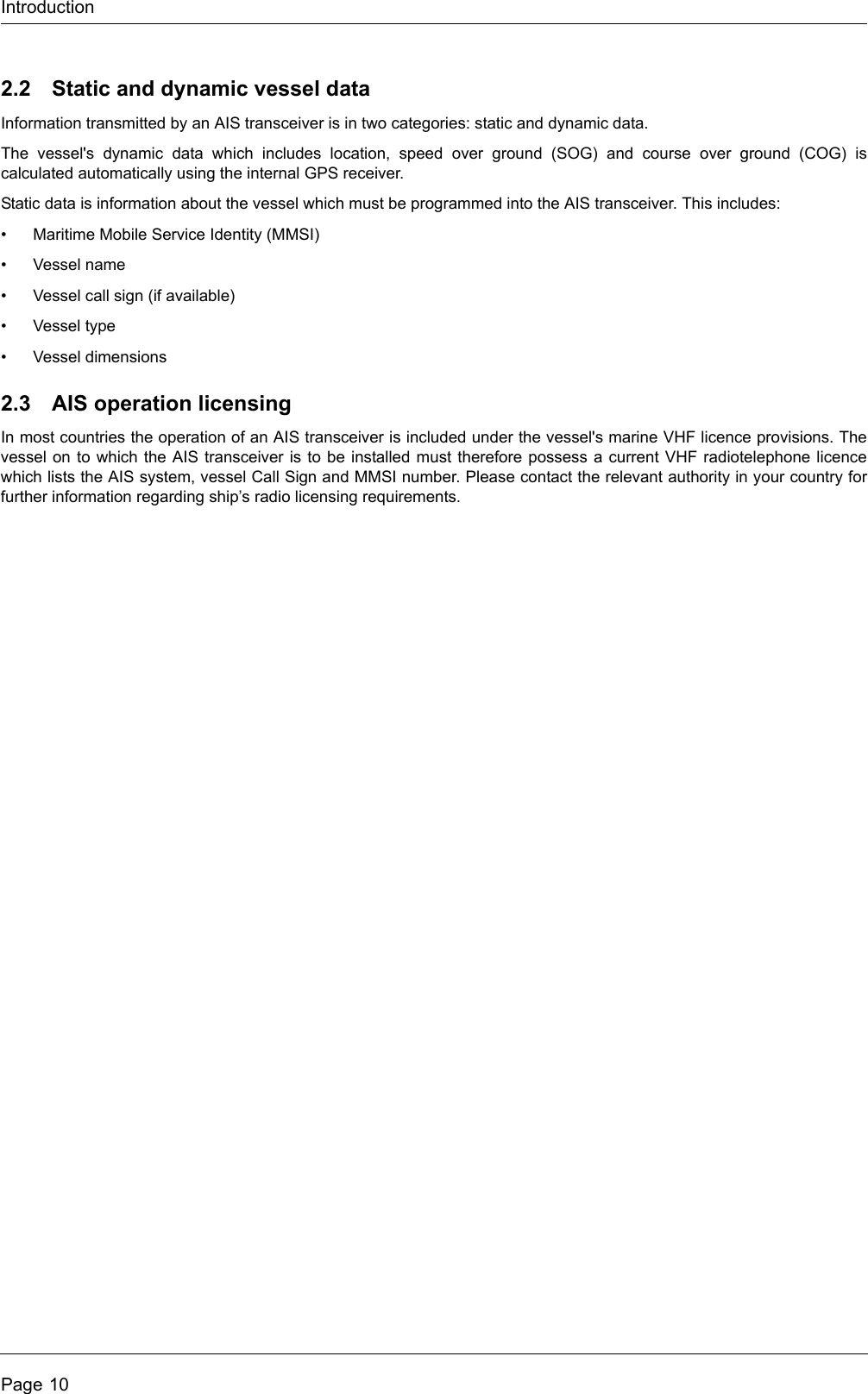 IntroductionPage 102.2 Static and dynamic vessel dataInformation transmitted by an AIS transceiver is in two categories: static and dynamic data.The vessel's dynamic data which includes location, speed over ground (SOG) and course over ground (COG) is calculated automatically using the internal GPS receiver. Static data is information about the vessel which must be programmed into the AIS transceiver. This includes:&bull; Maritime Mobile Service Identity (MMSI)&bull; Vessel name&bull; Vessel call sign (if available)&bull;Vessel type&bull; Vessel dimensions2.3 AIS operation licensingIn most countries the operation of an AIS transceiver is included under the vessel's marine VHF licence provisions. The vessel on to which the AIS transceiver is to be installed must therefore possess a current VHF radiotelephone licence which lists the AIS system, vessel Call Sign and MMSI number. Please contact the relevant authority in your country for further information regarding ship&rsquo;s radio licensing requirements.