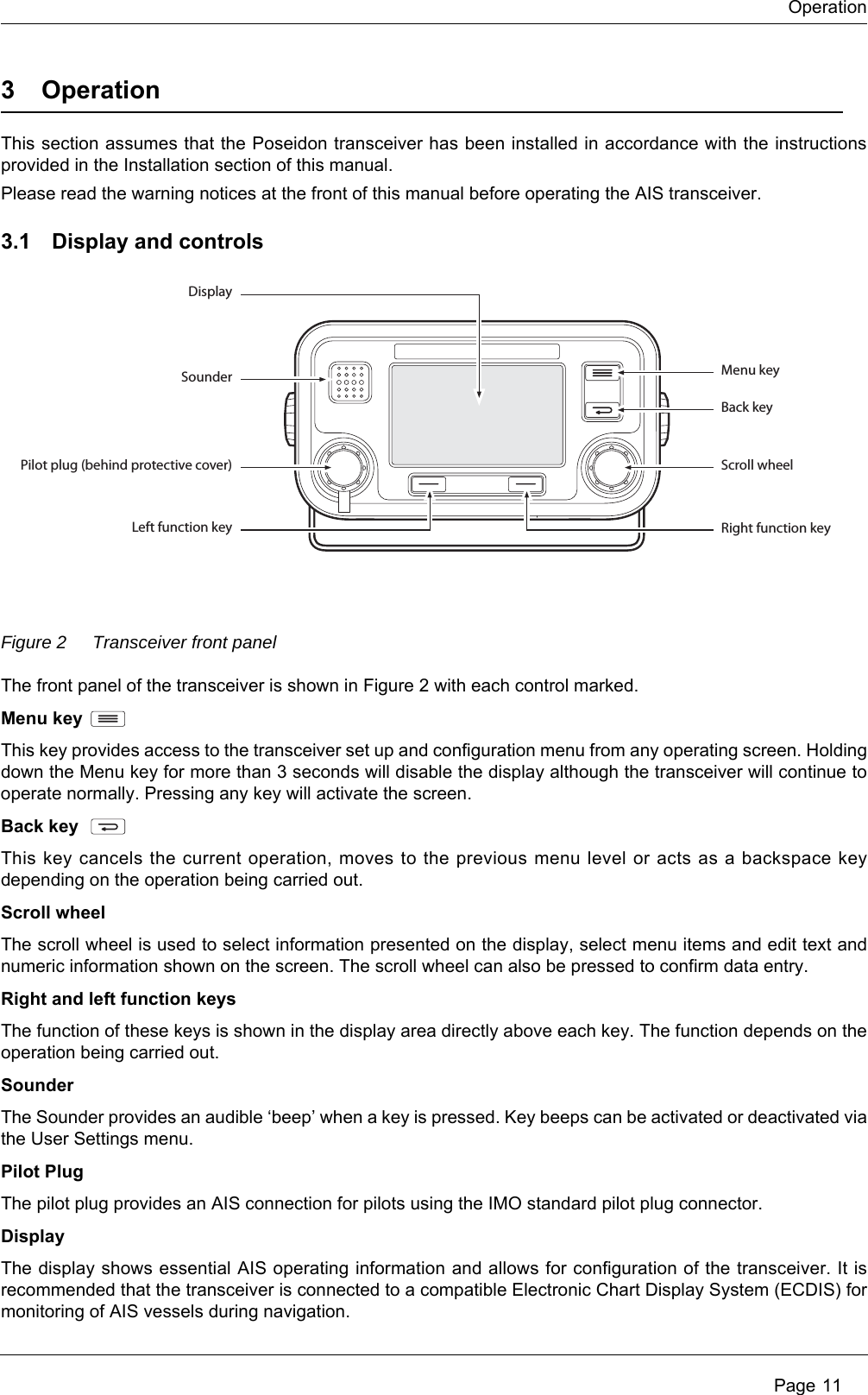 Operation Page 113 OperationThis section assumes that the Poseidon transceiver has been installed in accordance with the instructions provided in the Installation section of this manual. Please read the warning notices at the front of this manual before operating the AIS transceiver.3.1 Display and controlsFigure 2 Transceiver front panelThe front panel of the transceiver is shown in Figure 2 with each control marked. Menu keyThis key provides access to the transceiver set up and configuration menu from any operating screen. Holding down the Menu key for more than 3 seconds will disable the display although the transceiver will continue to operate normally. Pressing any key will activate the screen. Back keyThis key cancels the current operation, moves to the previous menu level or acts as a backspace key depending on the operation being carried out.Scroll wheelThe scroll wheel is used to select information presented on the display, select menu items and edit text and numeric information shown on the screen. The scroll wheel can also be pressed to confirm data entry.Right and left function keysThe function of these keys is shown in the display area directly above each key. The function depends on the operation being carried out.SounderThe Sounder provides an audible &lsquo;beep&rsquo; when a key is pressed. Key beeps can be activated or deactivated via the User Settings menu. Pilot PlugThe pilot plug provides an AIS connection for pilots using the IMO standard pilot plug connector.DisplayThe display shows essential AIS operating information and allows for configuration of the transceiver. It is recommended that the transceiver is connected to a compatible Electronic Chart Display System (ECDIS) for monitoring of AIS vessels during navigation.DisplaySounder Menu keyBack keyScroll wheelRight function keyPilot plug (behind protective cover)Left function key