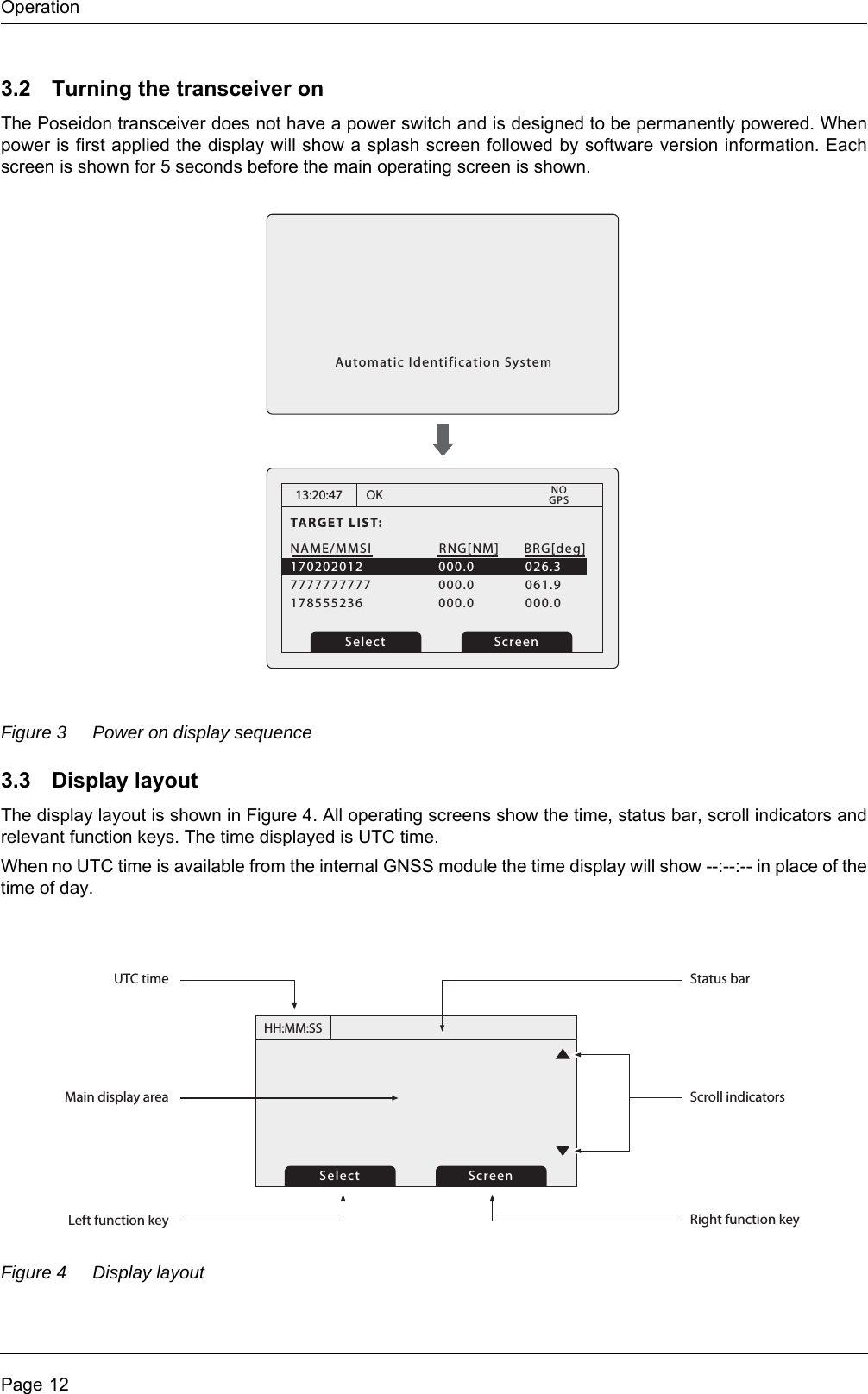 OperationPage 123.2 Turning the transceiver onThe Poseidon transceiver does not have a power switch and is designed to be permanently powered. When power is first applied the display will show a splash screen followed by software version information. Each screen is shown for 5 seconds before the main operating screen is shown.Figure 3 Power on display sequence3.3 Display layoutThe display layout is shown in Figure 4. All operating screens show the time, status bar, scroll indicators and relevant function keys. The time displayed is UTC time.When no UTC time is available from the internal GNSS module the time display will show --:--:-- in place of the time of day.Figure 4 Display layout13:20:47TARGET LIST:NAME/MMSI7777777777178555236000.0000.0061.9000.0RNG[NM] BRG[deg]OK170202012 000.0 026.3Select ScreenGPSNOAutomatic Identification SystemHH:MM:SSSelect ScreenMain display areaUTC timeLeft function keyScroll indicatorsStatus barRight function key