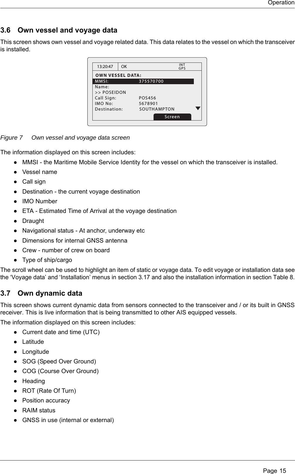 Operation Page 153.6 Own vessel and voyage dataThis screen shows own vessel and voyage related data. This data relates to the vessel on which the transceiver is installed. Figure 7 Own vessel and voyage data screenThe information displayed on this screen includes:●MMSI - the Maritime Mobile Service Identity for the vessel on which the transceiver is installed.●Vessel name●Call sign●Destination - the current voyage destination●IMO Number●ETA - Estimated Time of Arrival at the voyage destination●Draught●Navigational status - At anchor, underway etc●Dimensions for internal GNSS antenna●Crew - number of crew on board●Type of ship/cargoThe scroll wheel can be used to highlight an item of static or voyage data. To edit voyage or installation data see the &lsquo;Voyage data&rsquo; and &lsquo;Installation&rsquo; menus in section 3.17 and also the installation information in section Table 8.3.7 Own dynamic dataThis screen shows current dynamic data from sensors connected to the transceiver and / or its built in GNSS receiver. This is live information that is being transmitted to other AIS equipped vessels.The information displayed on this screen includes:●Current date and time (UTC)●Latitude●Longitude●SOG (Speed Over Ground)●COG (Course Over Ground)●Heading●ROT (Rate Of Turn)●Position accuracy●RAIM status●GNSS in use (internal or external)13:20:47OWN VESSEL DATA:MMSI:   375570700Name:>> POSEIDONCall Sign:   POS456IMO No:    5678901Destination: SOUTHAMPTONOKGPSINTScreen