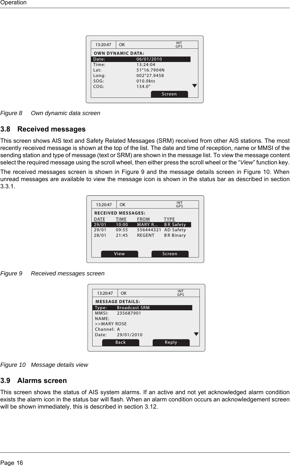 OperationPage 16Figure 8 Own dynamic data screen3.8 Received messagesThis screen shows AIS text and Safety Related Messages (SRM) received from other AIS stations. The most recently received message is shown at the top of the list. The date and time of reception, name or MMSI of the sending station and type of message (text or SRM) are shown in the message list. To view the message content select the required message using the scroll wheel, then either press the scroll wheel or the &ldquo;View&rdquo; function key.The received messages screen is shown in Figure 9 and the message details screen in Figure 10. When unread messages are available to view the message icon is shown in the status bar as described in section 3.3.1.Figure 9 Received messages screenFigure 10 Message details view3.9 Alarms screenThis screen shows the status of AIS system alarms. If an active and not yet acknowledged alarm condition exists the alarm icon in the status bar will flash. When an alarm condition occurs an acknowledgement screen will be shown immediately, this is described in section 3.12. 13:20:47OWN DYNAMIC DATA:Date:   06/01/2010Time:   13:24:04Lat:   51&deg;16.7904NLong:   002&deg;27.9458 SOG:   010.0kts  COG:   134.0&deg; OKGPSINTScreen13:20:47RECEIVED MESSAGES:DATE  TIME  FROM      TYPE29/01  10:00  MARY R...     B R Safety29/01  09:55  556444321  AD Safety28/01  21:45  REGENT      BR Binary   OKGPSINTView Screen13:20:47MESSAGE DETAILS:Type: Broadcast SRM MMSI: 235687901NAME: >>MARY ROSEChannel: ADate: 29/01/2010OKGPSINTBack Reply