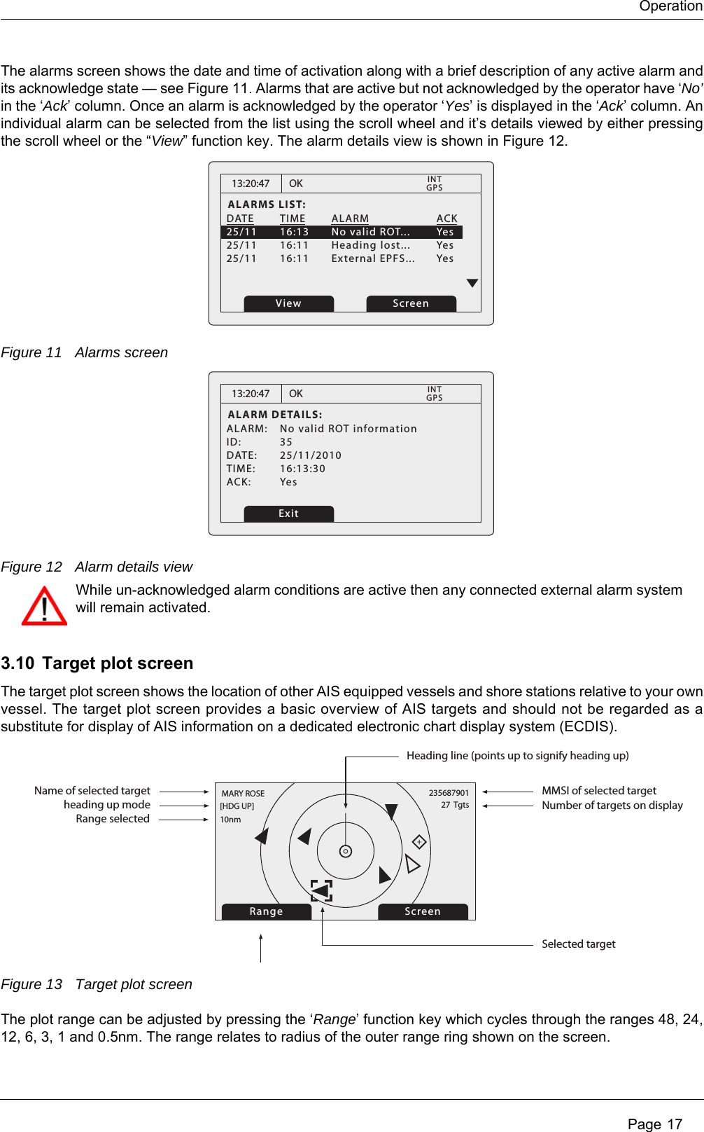Operation Page 17The alarms screen shows the date and time of activation along with a brief description of any active alarm and its acknowledge state &mdash; see Figure 11. Alarms that are active but not acknowledged by the operator have &lsquo;No&rsquo;in the &lsquo;Ack&rsquo; column. Once an alarm is acknowledged by the operator &lsquo;Yes&rsquo; is displayed in the &lsquo;Ack&rsquo; column. An individual alarm can be selected from the list using the scroll wheel and it&rsquo;s details viewed by either pressing the scroll wheel or the &ldquo;View&rdquo; function key. The alarm details view is shown in Figure 12.Figure 11 Alarms screenFigure 12 Alarm details view3.10 Target plot screenThe target plot screen shows the location of other AIS equipped vessels and shore stations relative to your own vessel. The target plot screen provides a basic overview of AIS targets and should not be regarded as a substitute for display of AIS information on a dedicated electronic chart display system (ECDIS).Figure 13 Target plot screenThe plot range can be adjusted by pressing the &lsquo;Range&rsquo; function key which cycles through the ranges 48, 24, 12, 6, 3, 1 and 0.5nm. The range relates to radius of the outer range ring shown on the screen.13:20:47ALARMS LIST:DATE TIME ALARM   ACK25/11  16:13  No valid ROT...  Yes25/11 16:11 Heading lost...  Yes25/11 16:11 External EPFS... YesOKGPSINTView Screen13:20:47ALARM DETAILS:ALARM:  No valid ROT informationID: 35DATE: 25/11/2010TIME: 16:13:30ACK: YesOKGPSINTExitWhile un-acknowledged alarm conditions are active then any connected external alarm system will remain activated.Range ScreenName of selected target MMSI of selected targetHeading line (points up to signify heading up)Selected target[HDG UP] 27  Tgts10nmMARY ROSE 235687901Number of targets on displayheading up modeRange selected