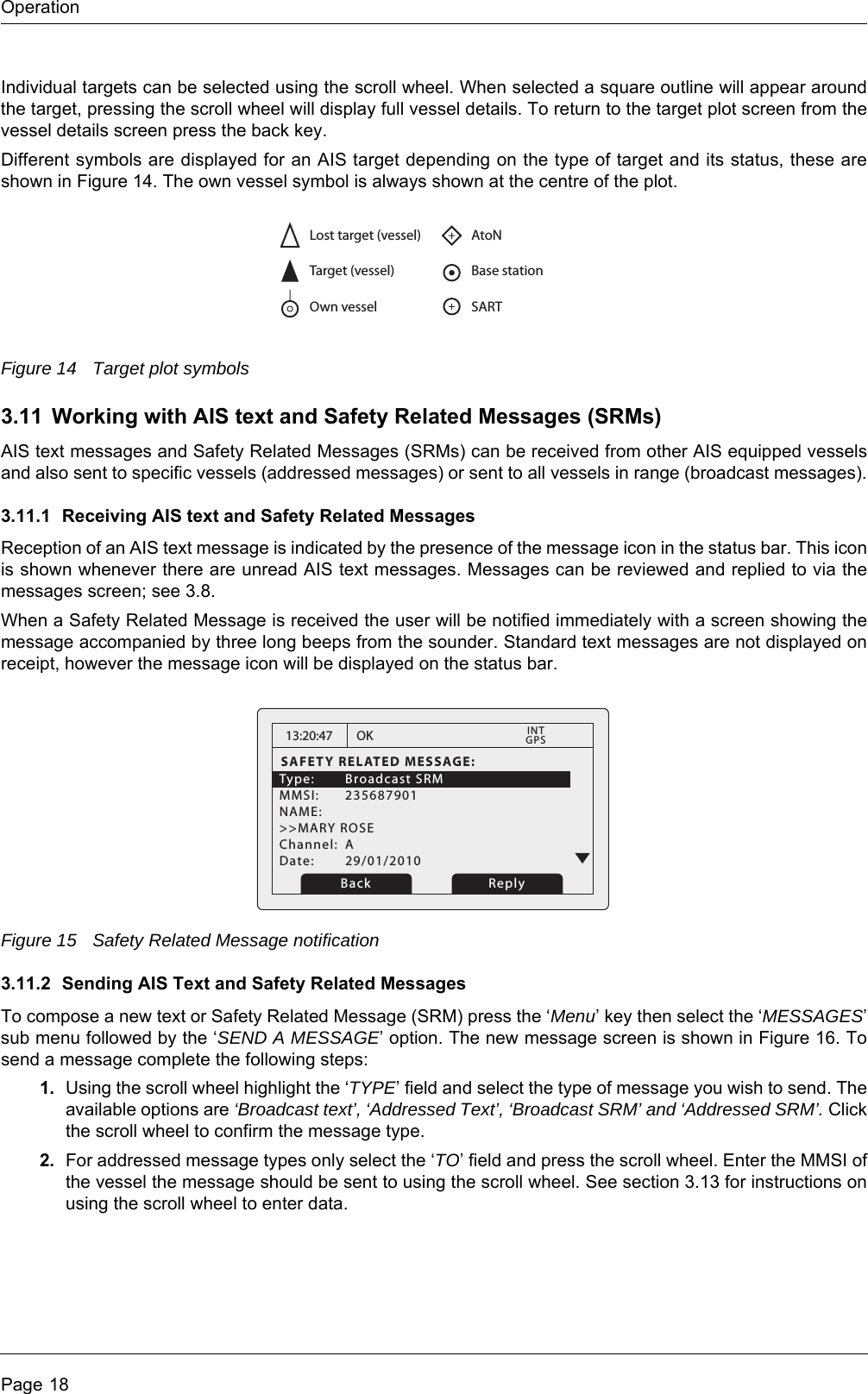 OperationPage 18Individual targets can be selected using the scroll wheel. When selected a square outline will appear around the target, pressing the scroll wheel will display full vessel details. To return to the target plot screen from the vessel details screen press the back key.Different symbols are displayed for an AIS target depending on the type of target and its status, these are shown in Figure 14. The own vessel symbol is always shown at the centre of the plot.Figure 14 Target plot symbols3.11 Working with AIS text and Safety Related Messages (SRMs)AIS text messages and Safety Related Messages (SRMs) can be received from other AIS equipped vessels and also sent to specific vessels (addressed messages) or sent to all vessels in range (broadcast messages).3.11.1 Receiving AIS text and Safety Related MessagesReception of an AIS text message is indicated by the presence of the message icon in the status bar. This icon is shown whenever there are unread AIS text messages. Messages can be reviewed and replied to via the messages screen; see 3.8. When a Safety Related Message is received the user will be notified immediately with a screen showing the message accompanied by three long beeps from the sounder. Standard text messages are not displayed on receipt, however the message icon will be displayed on the status bar.Figure 15 Safety Related Message notification3.11.2 Sending AIS Text and Safety Related MessagesTo compose a new text or Safety Related Message (SRM) press the &lsquo;Menu&rsquo; key then select the &lsquo;MESSAGES&rsquo; sub menu followed by the &lsquo;SEND A MESSAGE&rsquo; option. The new message screen is shown in Figure 16. To send a message complete the following steps:1. Using the scroll wheel highlight the &lsquo;TYPE&rsquo; field and select the type of message you wish to send. The available options are &lsquo;Broadcast text&rsquo;, &lsquo;Addressed Text&rsquo;, &lsquo;Broadcast SRM&rsquo; and &lsquo;Addressed SRM&rsquo;. Click the scroll wheel to confirm the message type.2. For addressed message types only select the &lsquo;TO&rsquo; field and press the scroll wheel. Enter the MMSI of the vessel the message should be sent to using the scroll wheel. See section 3.13 for instructions on using the scroll wheel to enter data.Lost target (vessel)Target (vessel)Own vesselAtoNBase stationSART13:20:47SAFETY RELATED MESSAGE:Type: Broadcast SRM MMSI: 235687901NAME: >>MARY ROSEChannel: ADate: 29/01/2010OKGPSINTBack Reply