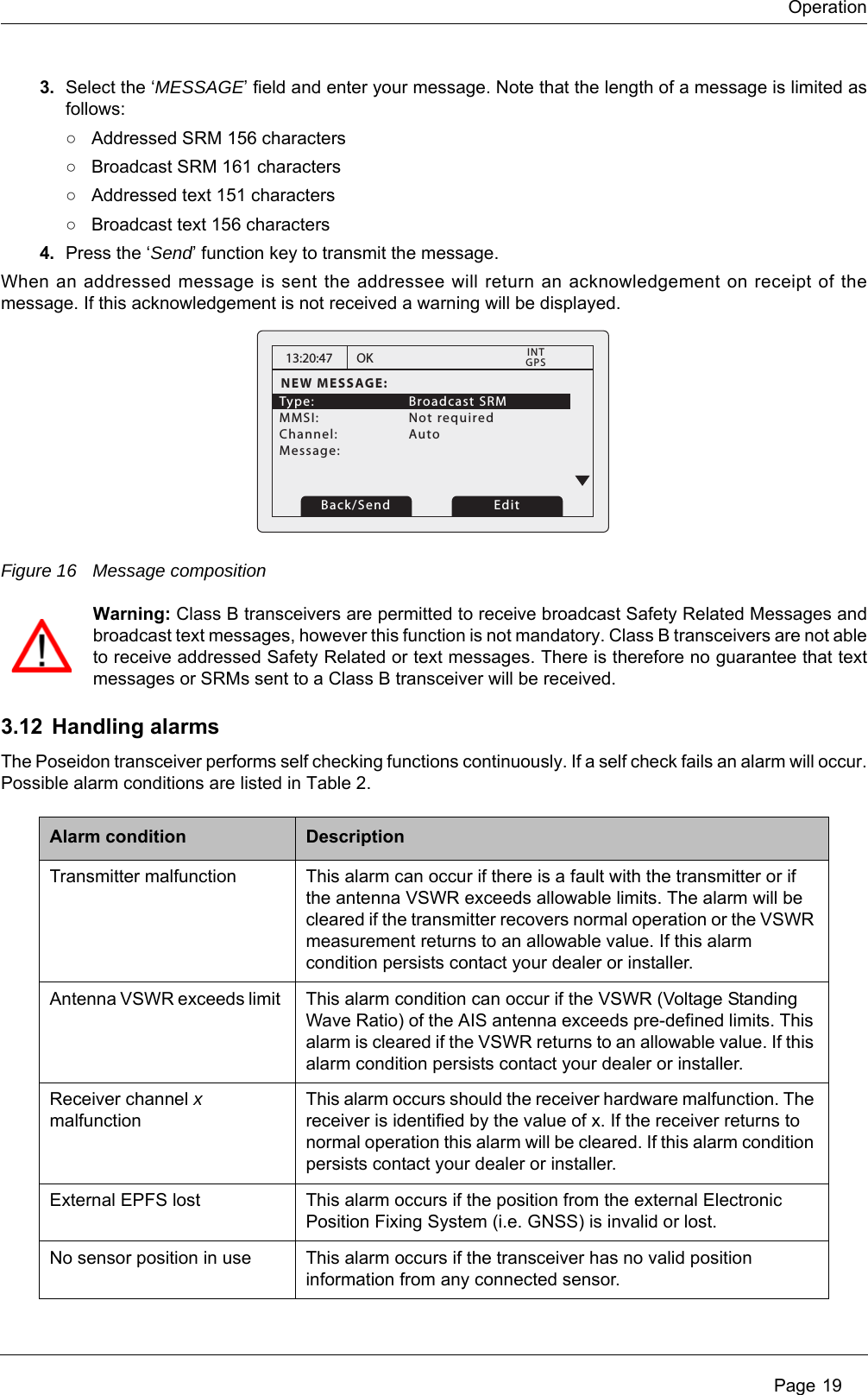 Operation Page 193. Select the &lsquo;MESSAGE&rsquo; field and enter your message. Note that the length of a message is limited as follows:○Addressed SRM 156 characters○Broadcast SRM 161 characters○Addressed text 151 characters○Broadcast text 156 characters4. Press the &lsquo;Send&rsquo; function key to transmit the message.When an addressed message is sent the addressee will return an acknowledgement on receipt of the message. If this acknowledgement is not received a warning will be displayed.Figure 16 Message compositionWarning: Class B transceivers are permitted to receive broadcast Safety Related Messages and broadcast text messages, however this function is not mandatory. Class B transceivers are not able to receive addressed Safety Related or text messages. There is therefore no guarantee that text messages or SRMs sent to a Class B transceiver will be received.3.12 Handling alarmsThe Poseidon transceiver performs self checking functions continuously. If a self check fails an alarm will occur. Possible alarm conditions are listed in Table 2. Alarm condition DescriptionTransmitter malfunction This alarm can occur if there is a fault with the transmitter or if the antenna VSWR exceeds allowable limits. The alarm will be cleared if the transmitter recovers normal operation or the VSWR measurement returns to an allowable value. If this alarm condition persists contact your dealer or installer.Antenna VSWR exceeds limit  This alarm condition can occur if the VSWR (Voltage Standing Wave Ratio) of the AIS antenna exceeds pre-defined limits. This alarm is cleared if the VSWR returns to an allowable value. If this alarm condition persists contact your dealer or installer.Receiver channel x malfunctionThis alarm occurs should the receiver hardware malfunction. The receiver is identified by the value of x. If the receiver returns to normal operation this alarm will be cleared. If this alarm condition persists contact your dealer or installer.External EPFS lost This alarm occurs if the position from the external Electronic Position Fixing System (i.e. GNSS) is invalid or lost.No sensor position in use This alarm occurs if the transceiver has no valid position information from any connected sensor.13:20:47NEW MESSAGE:Type:   Broadcast SRM MMSI:   Not requiredChannel:   Auto Message: OKGPSINTBack/Send Edit
