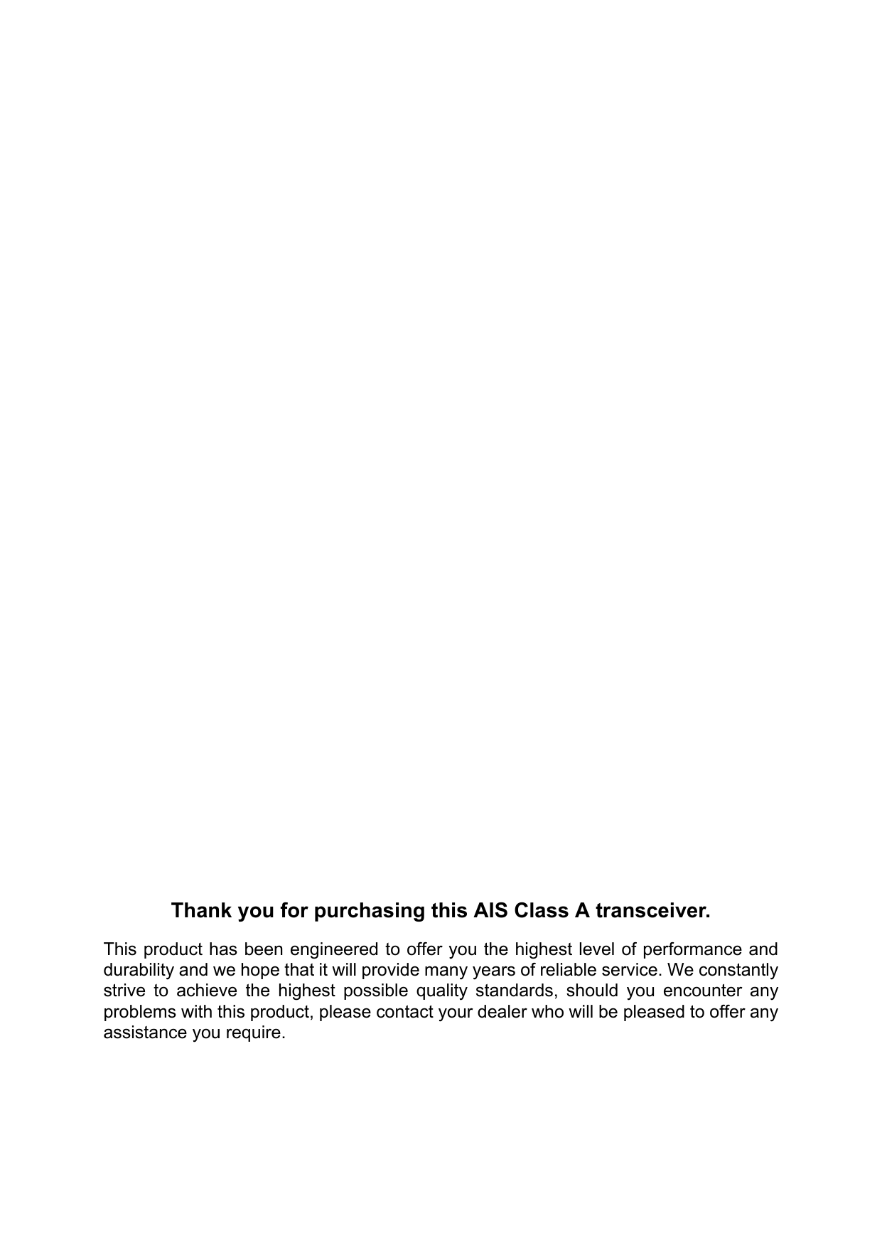 Thank you for purchasing this AIS Class A transceiver.This product has been engineered to offer you the highest level of performance and durability and we hope that it will provide many years of reliable service. We constantly strive to achieve the highest possible quality standards, should you encounter any problems with this product, please contact your dealer who will be pleased to offer any assistance you require.