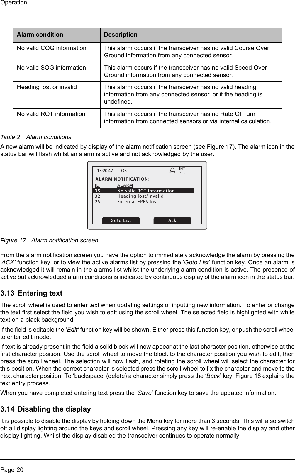 OperationPage 20Table 2 Alarm conditionsA new alarm will be indicated by display of the alarm notification screen (see Figure 17). The alarm icon in the status bar will flash whilst an alarm is active and not acknowledged by the user.Figure 17 Alarm notification screenFrom the alarm notification screen you have the option to immediately acknowledge the alarm by pressing the &lsquo;ACK&rsquo; function key, or to view the active alarms list by pressing the &lsquo;Goto List&rsquo; function key. Once an alarm is acknowledged it will remain in the alarms list whilst the underlying alarm condition is active. The presence of active but acknowledged alarm conditions is indicated by continuous display of the alarm icon in the status bar.3.13 Entering textThe scroll wheel is used to enter text when updating settings or inputting new information. To enter or change the text first select the field you wish to edit using the scroll wheel. The selected field is highlighted with white text on a black background.If the field is editable the &lsquo;Edit&rsquo; function key will be shown. Either press this function key, or push the scroll wheel to enter edit mode.If text is already present in the field a solid block will now appear at the last character position, otherwise at the first character position. Use the scroll wheel to move the block to the character position you wish to edit, then press the scroll wheel. The selection will now flash, and rotating the scroll wheel will select the character for this position. When the correct character is selected press the scroll wheel to fix the character and move to the next character position. To &lsquo;backspace&rsquo; (delete) a character simply press the &lsquo;Back&rsquo; key. Figure 18 explains the text entry process.When you have completed entering text press the &lsquo;Save&rsquo; function key to save the updated information.3.14 Disabling the displayIt is possible to disable the display by holding down the Menu key for more than 3 seconds. This will also switch off all display lighting around the keys and scroll wheel. Pressing any key will re-enable the display and other display lighting. Whilst the display disabled the transceiver continues to operate normally.No valid COG information This alarm occurs if the transceiver has no valid Course Over Ground information from any connected sensor.No valid SOG information This alarm occurs if the transceiver has no valid Speed Over Ground information from any connected sensor.Heading lost or invalid This alarm occurs if the transceiver has no valid heading information from any connected sensor, or if the heading is undefined.No valid ROT information This alarm occurs if the transceiver has no Rate Of Turn information from connected sensors or via internal calculation.Alarm condition Description13:20:47ALARM NOTIFICATION:ID ALARM 35:  No valid ROT information32: Heading lost/invalid25:  External EPFS lostOKGPSINTGoto List Ack