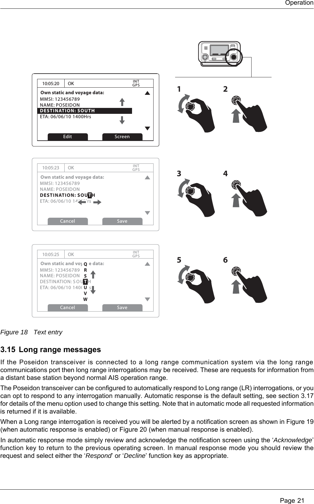 Operation Page 21Figure 18 Text entry3.15 Long range messagesIf the Poseidon transceiver is connected to a long range communication system via the long range communications port then long range interrogations may be received. These are requests for information from a distant base station beyond normal AIS operation range. The Poseidon transceiver can be configured to automatically respond to Long range (LR) interrogations, or you can opt to respond to any interrogation manually. Automatic response is the default setting, see section 3.17 for details of the menu option used to change this setting. Note that in automatic mode all requested information is returned if it is available. When a Long range interrogation is received you will be alerted by a notification screen as shown in Figure 19 (when automatic response is enabled) or Figure 20 (when manual response is enabled).In automatic response mode simply review and acknowledge the notification screen using the &lsquo;Acknowledge&rsquo; function key to return to the previous operating screen. In manual response mode you should review the request and select either the &lsquo;Respond&rsquo; or &lsquo;Decline&rsquo; function key as appropriate.10:05:20Own static and voyage data:MMSI: 123456789NAME: POSEIDONDESTINATION: SOUTHETA: 06/06/10 1400HrsOKGPSINTEdit Screen1210:05:23Own static and voyage data:MMSI: 123456789NAME: POSEIDONDESTINATION: SOUTHETA: 06/06/10 1400HrsOKGPSINTCancel Save10:05:25Own static and voyage data:MMSI: 123456789NAME: POSEIDONDESTINATION: SOUTHETA: 06/06/10 1400HrsOKGPSINTCancel Save3456QRSTUVW