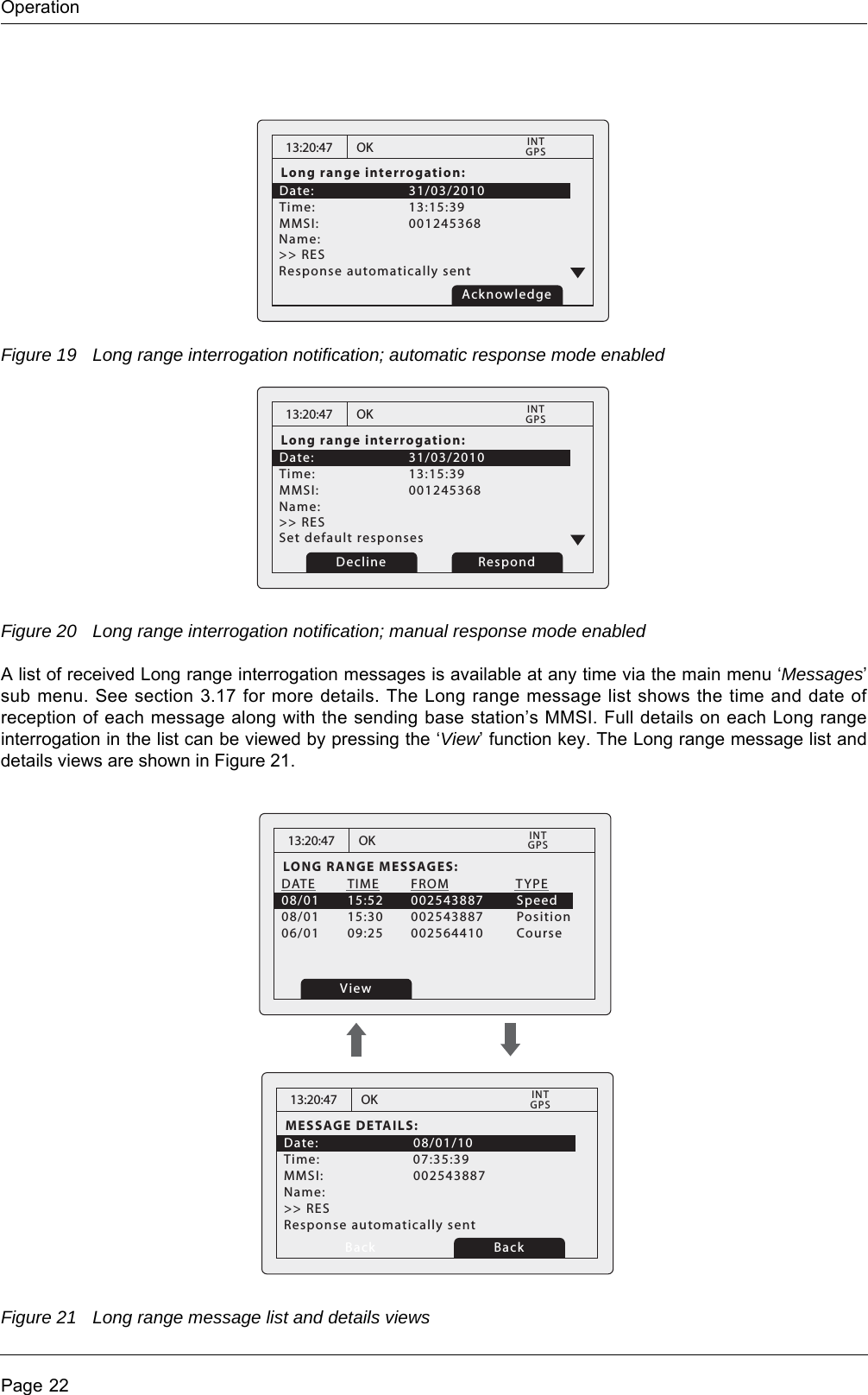 OperationPage 22Figure 19 Long range interrogation notification; automatic response mode enabledFigure 20 Long range interrogation notification; manual response mode enabledA list of received Long range interrogation messages is available at any time via the main menu &lsquo;Messages&rsquo; sub menu. See section 3.17 for more details. The Long range message list shows the time and date of reception of each message along with the sending base station&rsquo;s MMSI. Full details on each Long range interrogation in the list can be viewed by pressing the &lsquo;View&rsquo; function key. The Long range message list and details views are shown in Figure 21.Figure 21 Long range message list and details views13:20:47Long range interrogation:Date:      31/03/2010Time:   13:15:39    MMSI:   001245368          OKGPSINTName:    >> RES   Response automatically sent Acknowledge13:20:47Long range interrogation:Date:      31/03/2010Time:   13:15:39    MMSI:   001245368          OKGPSINTName:    >> RES   Set default responsesRespondDecline13:20:47LONG RANGE MESSAGES:DATE  TIME  FROM            TYPE08/01  15:52  002543887        Speed08/01  15:30  002543887        Position06/01  09:25  002564410        CourseOKGPSINTView13:20:47MESSAGE DETAILS:Date:   08/01/10Time:   07:35:39MMSI:   002543887Response automatically sentName:  >> RES   OKGPSINTBack Back