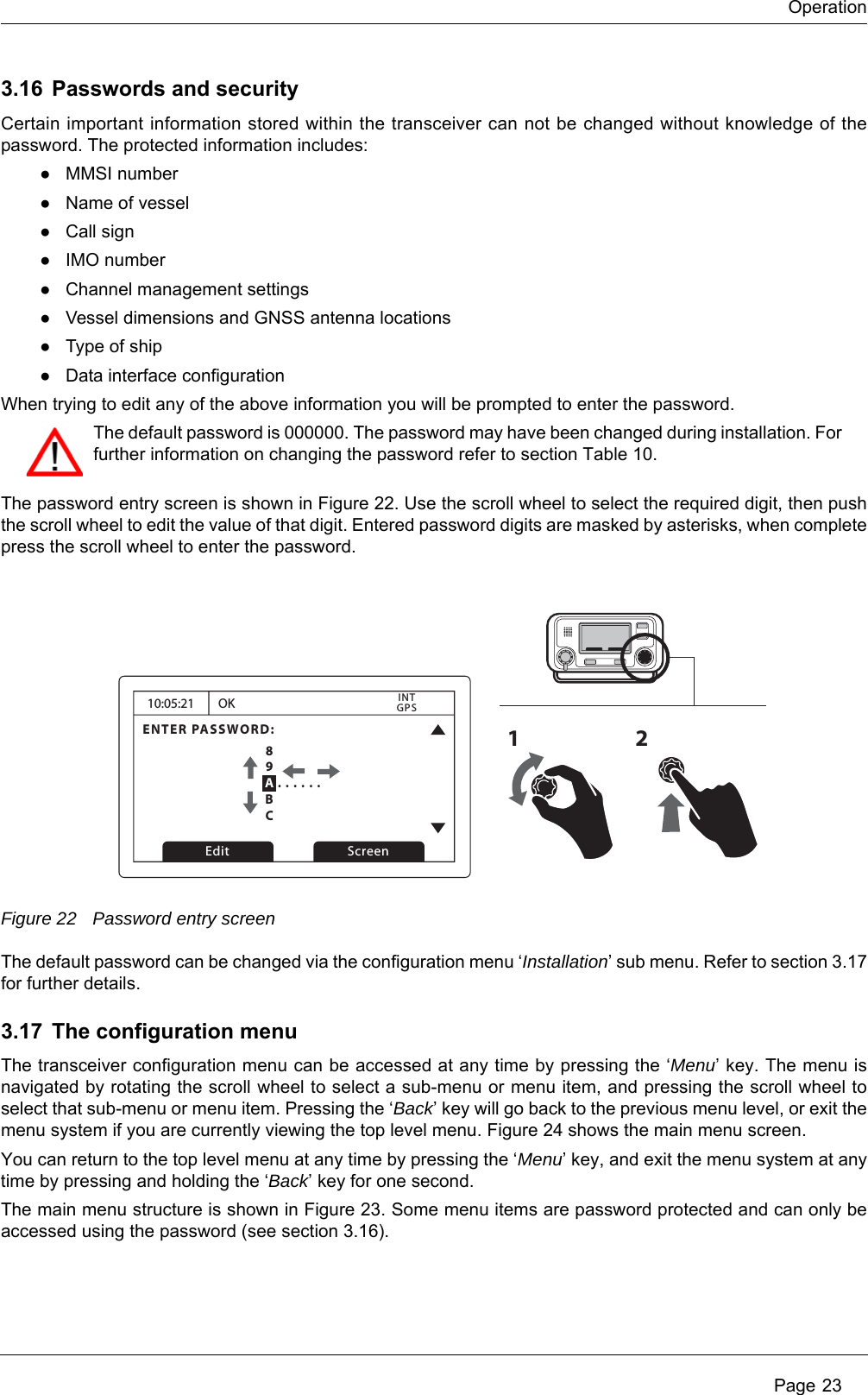 Operation Page 233.16 Passwords and securityCertain important information stored within the transceiver can not be changed without knowledge of the password. The protected information includes:●MMSI number●Name of vessel●Call sign●IMO number●Channel management settings●Vessel dimensions and GNSS antenna locations●Type of ship●Data interface configurationWhen trying to edit any of the above information you will be prompted to enter the password.The password entry screen is shown in Figure 22. Use the scroll wheel to select the required digit, then push the scroll wheel to edit the value of that digit. Entered password digits are masked by asterisks, when complete press the scroll wheel to enter the password.Figure 22 Password entry screenThe default password can be changed via the configuration menu &lsquo;Installation&rsquo; sub menu. Refer to section 3.17 for further details.3.17 The configuration menuThe transceiver configuration menu can be accessed at any time by pressing the &lsquo;Menu&rsquo; key. The menu is navigated by rotating the scroll wheel to select a sub-menu or menu item, and pressing the scroll wheel to select that sub-menu or menu item. Pressing the &lsquo;Back&rsquo; key will go back to the previous menu level, or exit the menu system if you are currently viewing the top level menu. Figure 24 shows the main menu screen.You can return to the top level menu at any time by pressing the &lsquo;Menu&rsquo; key, and exit the menu system at any time by pressing and holding the &lsquo;Back&rsquo; key for one second.The main menu structure is shown in Figure 23. Some menu items are password protected and can only be accessed using the password (see section 3.16). The default password is 000000. The password may have been changed during installation. For further information on changing the password refer to section Table 10.10:05:21ENTER PASSWORD:0 . . . . . .OKGPSINTEdit Screen1289ABC