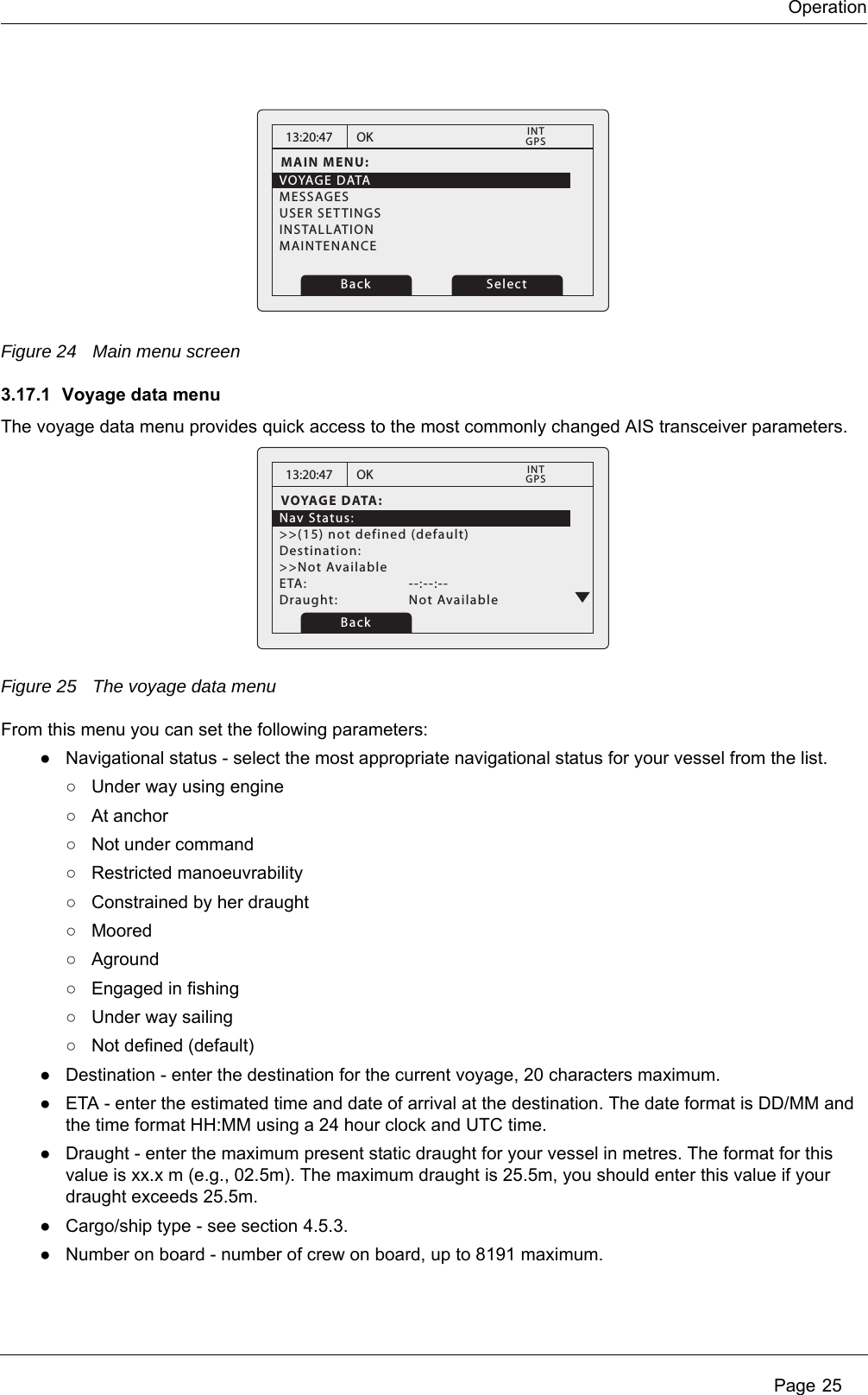 Operation Page 25Figure 24 Main menu screen3.17.1 Voyage data menuThe voyage data menu provides quick access to the most commonly changed AIS transceiver parameters.Figure 25 The voyage data menuFrom this menu you can set the following parameters:●Navigational status - select the most appropriate navigational status for your vessel from the list.○Under way using engine○At anchor○Not under command○Restricted manoeuvrability○Constrained by her draught○Moored○Aground○Engaged in fishing○Under way sailing○Not defined (default)●Destination - enter the destination for the current voyage, 20 characters maximum. ●ETA - enter the estimated time and date of arrival at the destination. The date format is DD/MM and the time format HH:MM using a 24 hour clock and UTC time.●Draught - enter the maximum present static draught for your vessel in metres. The format for this value is xx.x m (e.g., 02.5m). The maximum draught is 25.5m, you should enter this value if your draught exceeds 25.5m.●Cargo/ship type - see section 4.5.3. ●Number on board - number of crew on board, up to 8191 maximum. 13:20:47MAIN MENU:VOYAGE DATAMESSAGESUSER SETTINGSINSTALLATIONMAINTENANCEOKGPSINTBack Select13:20:47VOYAGE DATA:Nav Status:>>(15) not defined (default)Destination:>>Not AvailableETA:   --:--:--Draught:   Not AvailableOKGPSINTBack