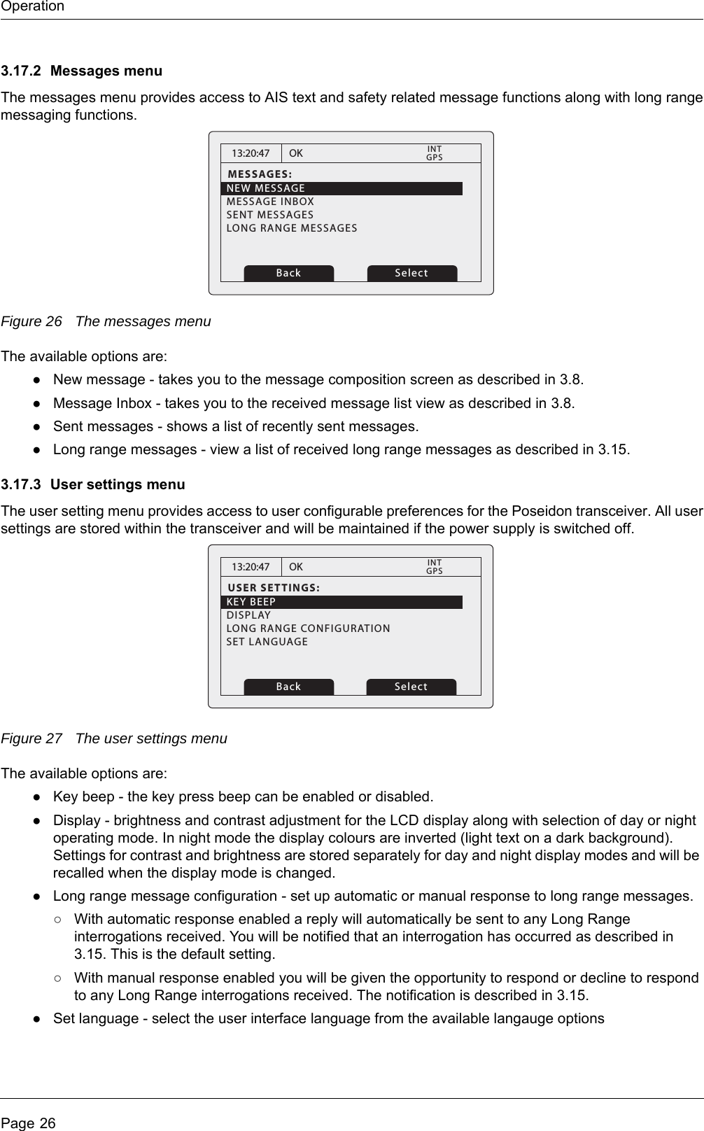 OperationPage 263.17.2 Messages menuThe messages menu provides access to AIS text and safety related message functions along with long range messaging functions. Figure 26 The messages menuThe available options are:●New message - takes you to the message composition screen as described in 3.8.●Message Inbox - takes you to the received message list view as described in 3.8.●Sent messages - shows a list of recently sent messages.●Long range messages - view a list of received long range messages as described in 3.15.3.17.3 User settings menuThe user setting menu provides access to user configurable preferences for the Poseidon transceiver. All user settings are stored within the transceiver and will be maintained if the power supply is switched off. Figure 27 The user settings menuThe available options are:●Key beep - the key press beep can be enabled or disabled.●Display - brightness and contrast adjustment for the LCD display along with selection of day or night operating mode. In night mode the display colours are inverted (light text on a dark background). Settings for contrast and brightness are stored separately for day and night display modes and will be recalled when the display mode is changed.●Long range message configuration - set up automatic or manual response to long range messages.○With automatic response enabled a reply will automatically be sent to any Long Range interrogations received. You will be notified that an interrogation has occurred as described in 3.15. This is the default setting.○With manual response enabled you will be given the opportunity to respond or decline to respond to any Long Range interrogations received. The notification is described in 3.15.●Set language - select the user interface language from the available langauge options13:20:47MESSAGES:NEW MESSAGEMESSAGE INBOXSENT MESSAGESLONG RANGE MESSAGESOKGPSINTBack Select13:20:47USER SETTINGS:KEY BEEPDISPLAYLONG RANGE CONFIGURATIONOKGPSINTBack SelectSET LANGUAGE
