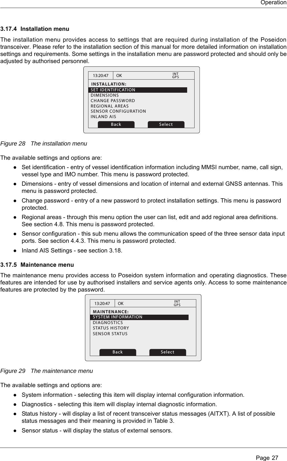 Operation Page 273.17.4 Installation menuThe installation menu provides access to settings that are required during installation of the Poseidon transceiver. Please refer to the installation section of this manual for more detailed information on installation settings and requirements. Some settings in the installation menu are password protected and should only be adjusted by authorised personnel. Figure 28 The installation menuThe available settings and options are:●Set identification - entry of vessel identification information including MMSI number, name, call sign, vessel type and IMO number. This menu is password protected.●Dimensions - entry of vessel dimensions and location of internal and external GNSS antennas. This menu is password protected.●Change password - entry of a new password to protect installation settings. This menu is password protected.●Regional areas - through this menu option the user can list, edit and add regional area definitions. See section 4.8. This menu is password protected.●Sensor configuration - this sub menu allows the communication speed of the three sensor data input ports. See section 4.4.3. This menu is password protected.●Inland AIS Settings - see section 3.18.3.17.5 Maintenance menuThe maintenance menu provides access to Poseidon system information and operating diagnostics. These features are intended for use by authorised installers and service agents only. Access to some maintenance features are protected by the password.Figure 29 The maintenance menuThe available settings and options are:●System information - selecting this item will display internal configuration information. ●Diagnostics - selecting this item will display internal diagnostic information. ●Status history - will display a list of recent transceiver status messages (AITXT). A list of possible status messages and their meaning is provided in Tabl e 3.●Sensor status - will display the status of external sensors.13:20:47INSTALLATION:SET IDENTIFICATIONDIMENSIONSCHANGE PASSWORDREGIONAL AREASSENSOR CONFIGURATIONINLAND AISOKGPSINTBack Select13:20:47MAINTENANCE:OKGPSINTBack SelectSYSTEM INFORMATIONSENSOR STATUSDIAGNOSTICSSTATUS HISTORY