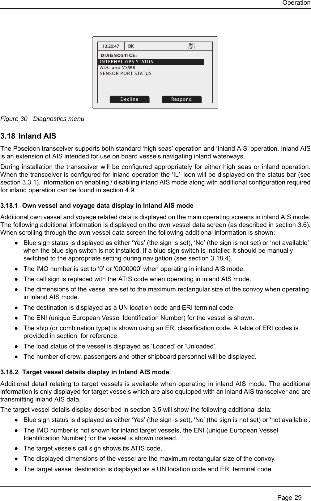 Operation Page 29Figure 30 Diagnostics menu3.18 Inland AISThe Poseidon transceiver supports both standard &lsquo;high seas&rsquo; operation and &lsquo;Inland AIS&rsquo; operation. Inland AIS is an extension of AIS intended for use on board vessels navigating inland waterways.During installation the transceiver will be configured appropriately for either high seas or inland operation. When the transceiver is configured for inland operation the &lsquo;IL&rsquo; icon will be displayed on the status bar (see section 3.3.1). Information on enabling / disabling inland AIS mode along with additional configuration required for inland operation can be found in section 4.9.3.18.1 Own vessel and voyage data display in Inland AIS modeAdditional own vessel and voyage related data is displayed on the main operating screens in inland AIS mode. The following additional information is displayed on the own vessel data screen (as described in section 3.6). When scrolling through the own vessel data screen the following additional information is shown:●Blue sign status is displayed as either &lsquo;Yes&rsquo; (the sign is set), &lsquo;No&rsquo; (the sign is not set) or &lsquo;not available&rsquo; when the blue sign switch is not installed. If a blue sign switch is installed it should be manually switched to the appropriate setting during navigation (see section 3.18.4).●The IMO number is set to &lsquo;0&rsquo; or &lsquo;0000000&rsquo; when operating in inland AIS mode.●The call sign is replaced with the ATIS code when operating in inland AIS mode.●The dimensions of the vessel are set to the maximum rectangular size of the convoy when operating in inland AIS mode.●The destination is displayed as a UN location code and ERI terminal code.●The ENI (unique European Vessel Identification Number) for the vessel is shown.●The ship (or combination type) is shown using an ERI classification code. A table of ERI codes is provided in section  for reference.●The load status of the vessel is displayed as &lsquo;Loaded&rsquo; or &lsquo;Unloaded&rsquo;.●The number of crew, passengers and other shipboard personnel will be displayed.3.18.2 Target vessel details display in Inland AIS modeAdditional detail relating to target vessels is available when operating in inland AIS mode. The additional information is only displayed for target vessels which are also equipped with an inland AIS transceiver and are transmitting inland AIS data.The target vessel details display described in section 3.5 will show the following additional data:●Blue sign status is displayed as either &lsquo;Yes&rsquo; (the sign is set), &lsquo;No&rsquo; (the sign is not set) or &lsquo;not available&rsquo;.●The IMO number is not shown for inland target vessels, the ENI (unique European Vessel Identification Number) for the vessel is shown instead.●The target vessels call sign shows its ATIS code.●The displayed dimensions of the vessel are the maximum rectangular size of the convoy.●The target vessel destination is displayed as a UN location code and ERI terminal code13:20:47DIAGNOSTICS:INTERNAL GPS STATUSADC and VSWR   SENSOR PORT STATUS          OKGPSINT    RespondDecline