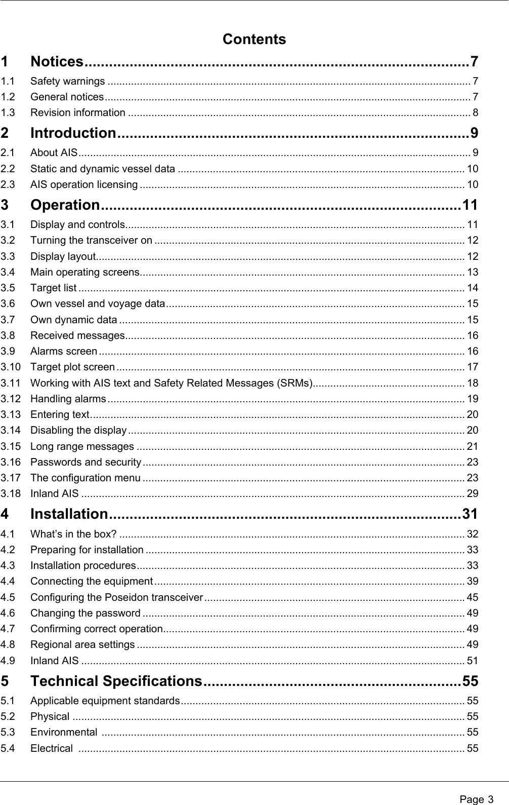  Page 3Contents1 Notices..............................................................................................71.1 Safety warnings ............................................................................................................................ 71.2 General notices............................................................................................................................. 71.3 Revision information ..................................................................................................................... 82 Introduction......................................................................................92.1 About AIS...................................................................................................................................... 92.2 Static and dynamic vessel data .................................................................................................. 102.3 AIS operation licensing ............................................................................................................... 103 Operation........................................................................................113.1 Display and controls.................................................................................................................... 113.2 Turning the transceiver on .......................................................................................................... 123.3 Display layout.............................................................................................................................. 123.4 Main operating screens............................................................................................................... 133.5 Target list .................................................................................................................................... 143.6 Own vessel and voyage data...................................................................................................... 153.7 Own dynamic data ...................................................................................................................... 153.8 Received messages.................................................................................................................... 163.9 Alarms screen............................................................................................................................. 163.10 Target plot screen ....................................................................................................................... 173.11 Working with AIS text and Safety Related Messages (SRMs).................................................... 183.12 Handling alarms.......................................................................................................................... 193.13 Entering text................................................................................................................................ 203.14 Disabling the display ................................................................................................................... 203.15 Long range messages ................................................................................................................ 213.16 Passwords and security .............................................................................................................. 233.17 The configuration menu .............................................................................................................. 233.18 Inland AIS ................................................................................................................................... 294 Installation......................................................................................314.1 What&rsquo;s in the box? ...................................................................................................................... 324.2 Preparing for installation ............................................................................................................. 334.3 Installation procedures................................................................................................................ 334.4 Connecting the equipment.......................................................................................................... 394.5 Configuring the Poseidon transceiver.........................................................................................454.6 Changing the password .............................................................................................................. 494.7 Confirming correct operation....................................................................................................... 494.8 Regional area settings ................................................................................................................ 494.9 Inland AIS ................................................................................................................................... 515 Technical Specifications...............................................................555.1 Applicable equipment standards................................................................................................. 555.2 Physical ...................................................................................................................................... 555.3 Environmental ............................................................................................................................ 555.4 Electrical .................................................................................................................................... 55