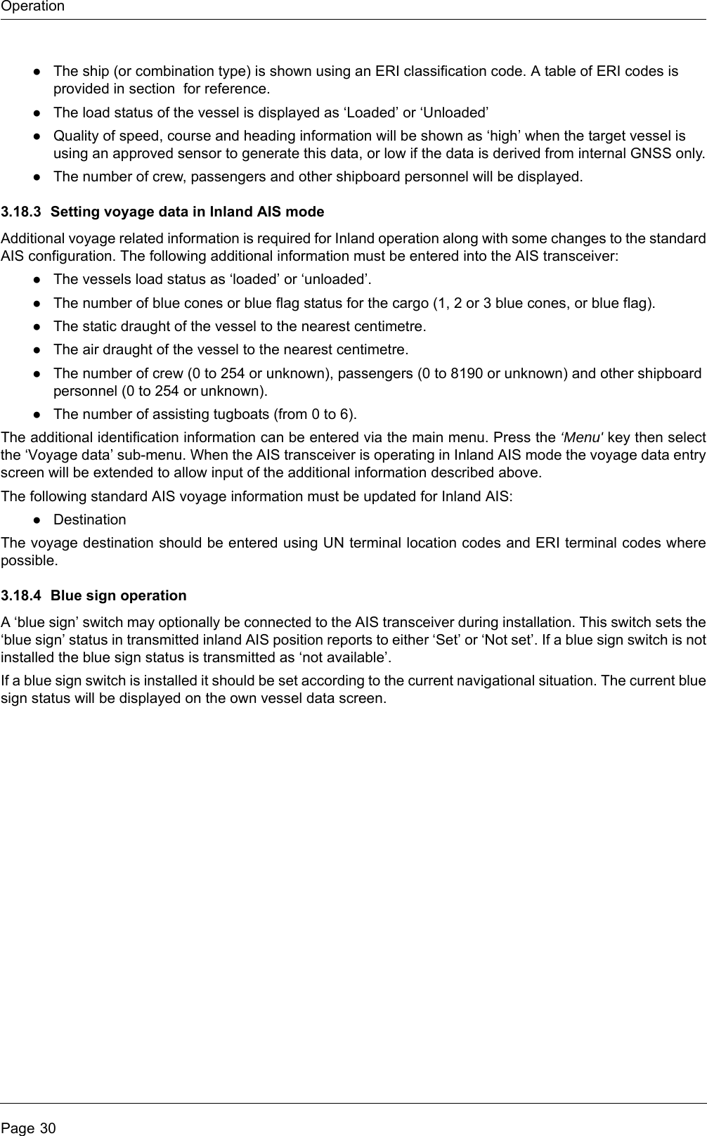 OperationPage 30●The ship (or combination type) is shown using an ERI classification code. A table of ERI codes is provided in section  for reference.●The load status of the vessel is displayed as &lsquo;Loaded&rsquo; or &lsquo;Unloaded&rsquo;●Quality of speed, course and heading information will be shown as &lsquo;high&rsquo; when the target vessel is using an approved sensor to generate this data, or low if the data is derived from internal GNSS only.●The number of crew, passengers and other shipboard personnel will be displayed.3.18.3 Setting voyage data in Inland AIS modeAdditional voyage related information is required for Inland operation along with some changes to the standard AIS configuration. The following additional information must be entered into the AIS transceiver:●The vessels load status as &lsquo;loaded&rsquo; or &lsquo;unloaded&rsquo;.●The number of blue cones or blue flag status for the cargo (1, 2 or 3 blue cones, or blue flag).●The static draught of the vessel to the nearest centimetre.●The air draught of the vessel to the nearest centimetre.●The number of crew (0 to 254 or unknown), passengers (0 to 8190 or unknown) and other shipboard personnel (0 to 254 or unknown).●The number of assisting tugboats (from 0 to 6).The additional identification information can be entered via the main menu. Press the &lsquo;Menu' key then select the &lsquo;Voyage data&rsquo; sub-menu. When the AIS transceiver is operating in Inland AIS mode the voyage data entry screen will be extended to allow input of the additional information described above.The following standard AIS voyage information must be updated for Inland AIS:●DestinationThe voyage destination should be entered using UN terminal location codes and ERI terminal codes where possible.3.18.4 Blue sign operationA &lsquo;blue sign&rsquo; switch may optionally be connected to the AIS transceiver during installation. This switch sets the &lsquo;blue sign&rsquo; status in transmitted inland AIS position reports to either &lsquo;Set&rsquo; or &lsquo;Not set&rsquo;. If a blue sign switch is not installed the blue sign status is transmitted as &lsquo;not available&rsquo;.If a blue sign switch is installed it should be set according to the current navigational situation. The current blue sign status will be displayed on the own vessel data screen.