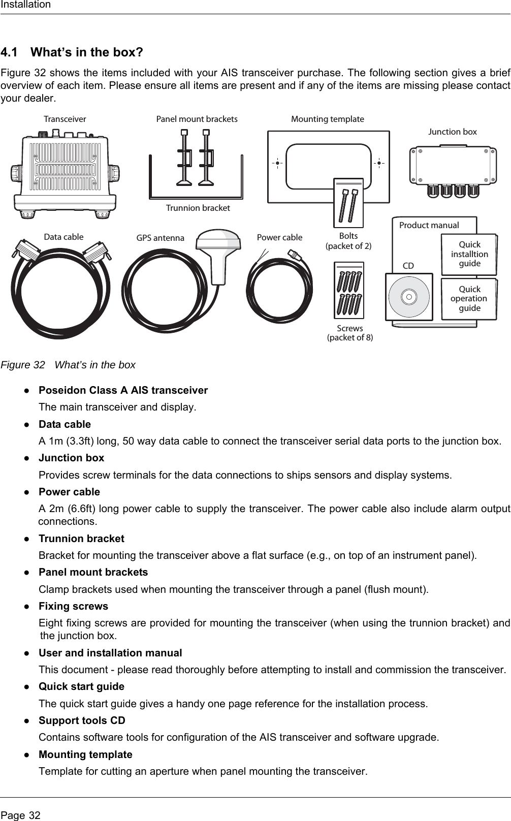 InstallationPage 324.1 What&rsquo;s in the box?Figure 32 shows the items included with your AIS transceiver purchase. The following section gives a brief overview of each item. Please ensure all items are present and if any of the items are missing please contact your dealer.Figure 32 What&rsquo;s in the box●Poseidon Class A AIS transceiverThe main transceiver and display.●Data cableA 1m (3.3ft) long, 50 way data cable to connect the transceiver serial data ports to the junction box.●Junction boxProvides screw terminals for the data connections to ships sensors and display systems.●Power cableA 2m (6.6ft) long power cable to supply the transceiver. The power cable also include alarm output connections.●Trunnion bracketBracket for mounting the transceiver above a flat surface (e.g., on top of an instrument panel).●Panel mount bracketsClamp brackets used when mounting the transceiver through a panel (flush mount).●Fixing screwsEight fixing screws are provided for mounting the transceiver (when using the trunnion bracket) and the junction box. ●User and installation manualThis document - please read thoroughly before attempting to install and commission the transceiver.●Quick start guideThe quick start guide gives a handy one page reference for the installation process.●Support tools CDContains software tools for configuration of the AIS transceiver and software upgrade.●Mounting templateTemplate for cutting an aperture when panel mounting the transceiver. Product manualMounting templateData cable Power cableCDTransceiverTrunnion bracketPanel mount bracketsJunction boxQuickinstalltionguideScrews(packet of 8)Bolts(packet of 2)GPS antennaQuickoperation guide