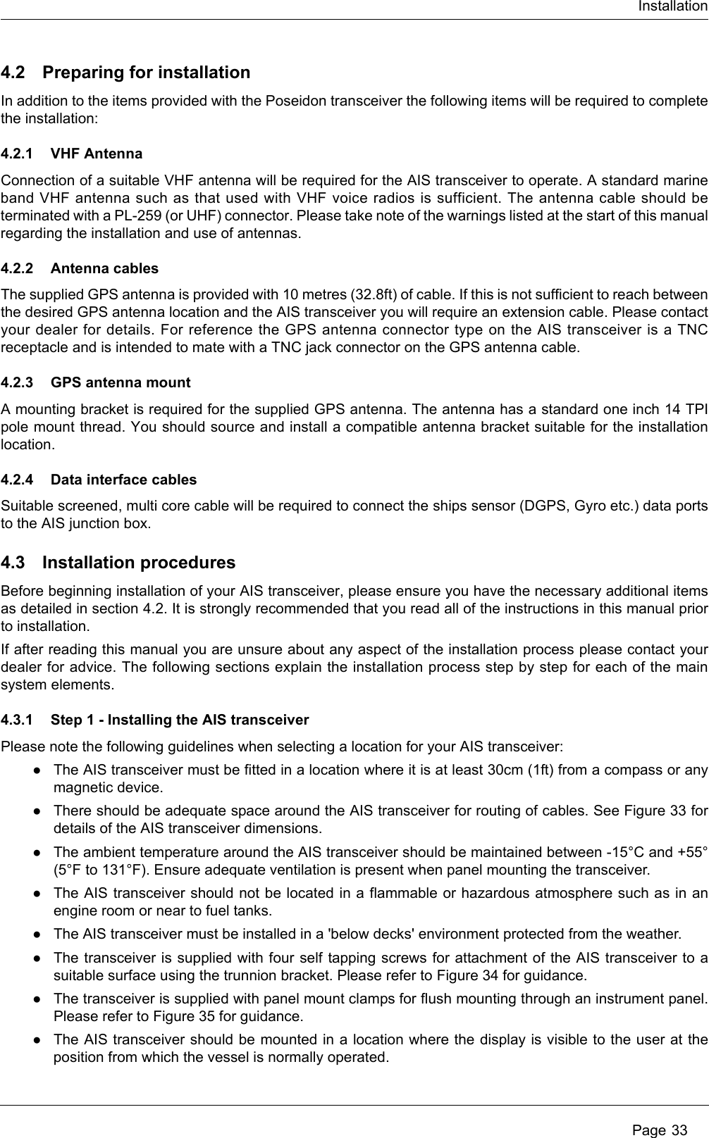 Installation Page 334.2 Preparing for installationIn addition to the items provided with the Poseidon transceiver the following items will be required to complete the installation:4.2.1 VHF AntennaConnection of a suitable VHF antenna will be required for the AIS transceiver to operate. A standard marine band VHF antenna such as that used with VHF voice radios is sufficient. The antenna cable should be terminated with a PL-259 (or UHF) connector. Please take note of the warnings listed at the start of this manual regarding the installation and use of antennas.4.2.2 Antenna cablesThe supplied GPS antenna is provided with 10 metres (32.8ft) of cable. If this is not sufficient to reach between the desired GPS antenna location and the AIS transceiver you will require an extension cable. Please contact your dealer for details. For reference the GPS antenna connector type on the AIS transceiver is a TNC receptacle and is intended to mate with a TNC jack connector on the GPS antenna cable.4.2.3 GPS antenna mountA mounting bracket is required for the supplied GPS antenna. The antenna has a standard one inch 14 TPI pole mount thread. You should source and install a compatible antenna bracket suitable for the installation location.4.2.4 Data interface cablesSuitable screened, multi core cable will be required to connect the ships sensor (DGPS, Gyro etc.) data ports to the AIS junction box. 4.3 Installation proceduresBefore beginning installation of your AIS transceiver, please ensure you have the necessary additional items as detailed in section 4.2. It is strongly recommended that you read all of the instructions in this manual prior to installation. If after reading this manual you are unsure about any aspect of the installation process please contact your dealer for advice. The following sections explain the installation process step by step for each of the main system elements.4.3.1 Step 1 - Installing the AIS transceiverPlease note the following guidelines when selecting a location for your AIS transceiver:●The AIS transceiver must be fitted in a location where it is at least 30cm (1ft) from a compass or any magnetic device. ●There should be adequate space around the AIS transceiver for routing of cables. See Figure 33 for details of the AIS transceiver dimensions. ●The ambient temperature around the AIS transceiver should be maintained between -15&deg;C and +55&deg; (5&deg;F to 131&deg;F). Ensure adequate ventilation is present when panel mounting the transceiver.●The AIS transceiver should not be located in a flammable or hazardous atmosphere such as in an engine room or near to fuel tanks. ●The AIS transceiver must be installed in a 'below decks' environment protected from the weather.●The transceiver is supplied with four self tapping screws for attachment of the AIS transceiver to a suitable surface using the trunnion bracket. Please refer to Figure 34 for guidance. ●The transceiver is supplied with panel mount clamps for flush mounting through an instrument panel. Please refer to Figure 35 for guidance.●The AIS transceiver should be mounted in a location where the display is visible to the user at the position from which the vessel is normally operated.