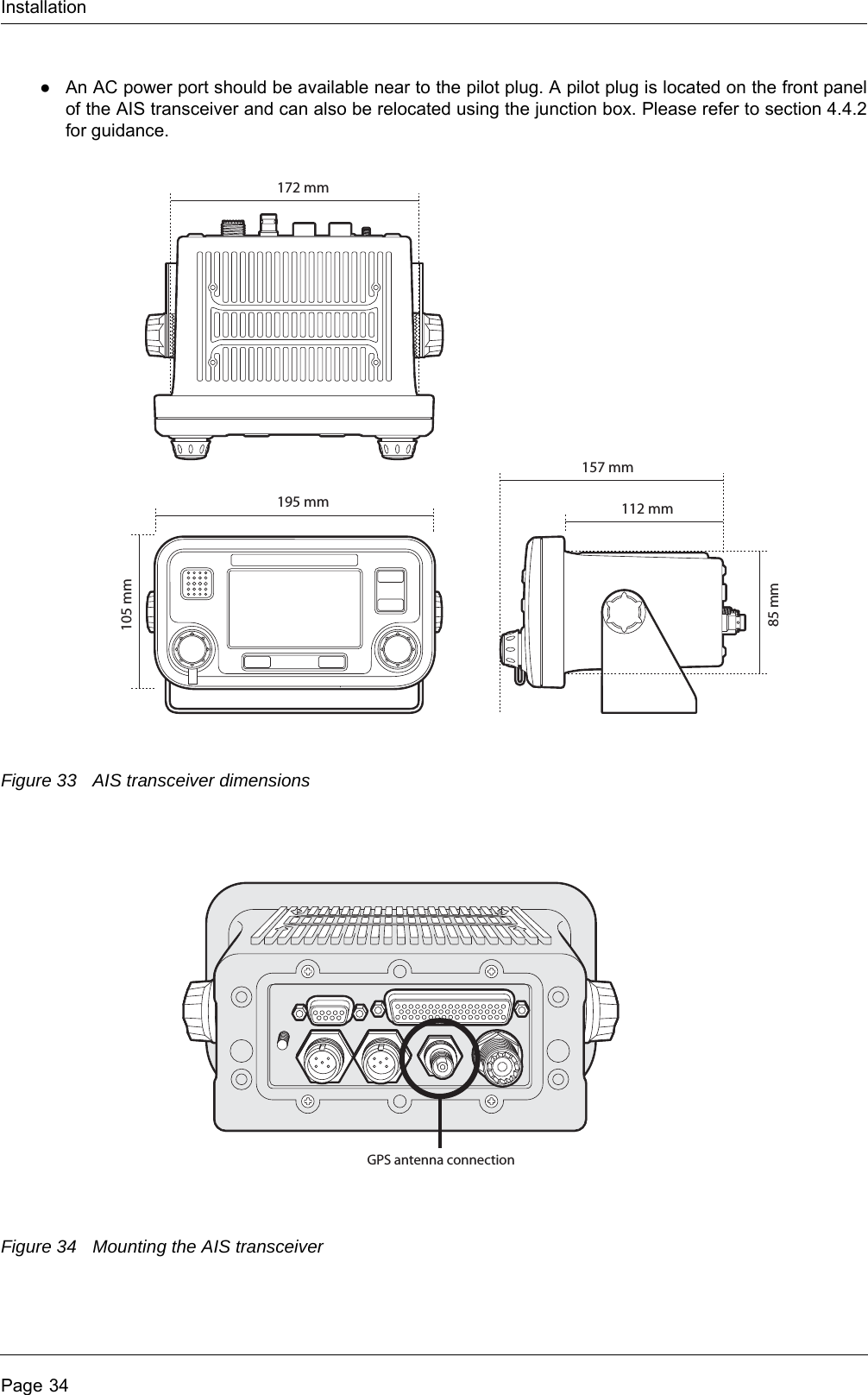 InstallationPage 34●An AC power port should be available near to the pilot plug. A pilot plug is located on the front panel of the AIS transceiver and can also be relocated using the junction box. Please refer to section 4.4.2 for guidance.Figure 33 AIS transceiver dimensionsFigure 34 Mounting the AIS transceiver105 mm85 mm195 mm172 mm112 mm157 mmGPS antenna connection
