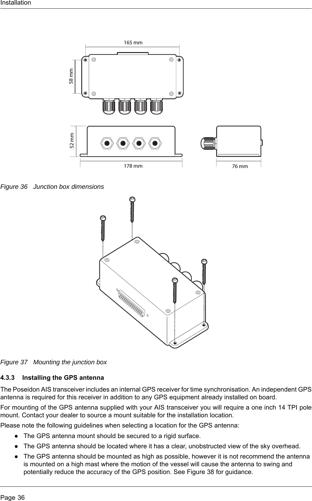 InstallationPage 36Figure 36 Junction box dimensionsFigure 37 Mounting the junction box4.3.3 Installing the GPS antennaThe Poseidon AIS transceiver includes an internal GPS receiver for time synchronisation. An independent GPS antenna is required for this receiver in addition to any GPS equipment already installed on board.For mounting of the GPS antenna supplied with your AIS transceiver you will require a one inch 14 TPI pole mount. Contact your dealer to source a mount suitable for the installation location. Please note the following guidelines when selecting a location for the GPS antenna:●The GPS antenna mount should be secured to a rigid surface.●The GPS antenna should be located where it has a clear, unobstructed view of the sky overhead.●The GPS antenna should be mounted as high as possible, however it is not recommend the antenna is mounted on a high mast where the motion of the vessel will cause the antenna to swing and potentially reduce the accuracy of the GPS position. See Figure 38 for guidance.178 mm52 mm76 mm165 mm58 mm