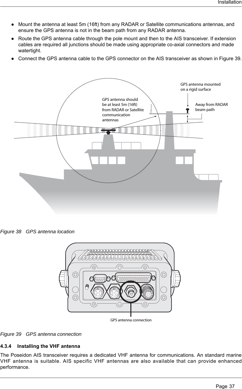 Installation Page 37●Mount the antenna at least 5m (16ft) from any RADAR or Satellite communications antennas, and ensure the GPS antenna is not in the beam path from any RADAR antenna.●Route the GPS antenna cable through the pole mount and then to the AIS transceiver. If extension cables are required all junctions should be made using appropriate co-axial connectors and made watertight.●Connect the GPS antenna cable to the GPS connector on the AIS transceiver as shown in Figure 39.Figure 38 GPS antenna locationFigure 39 GPS antenna connection4.3.4 Installing the VHF antennaThe Poseidon AIS transceiver requires a dedicated VHF antenna for communications. An standard marine VHF antenna is suitable. AIS specific VHF antennas are also available that can provide enhanced performance. GPS antenna should be at least 5m (16ft) from RADAR or Satellite communicationantennasAway from RADARbeam pathGPS antenna mountedon a rigid surfaceGPS antenna connection