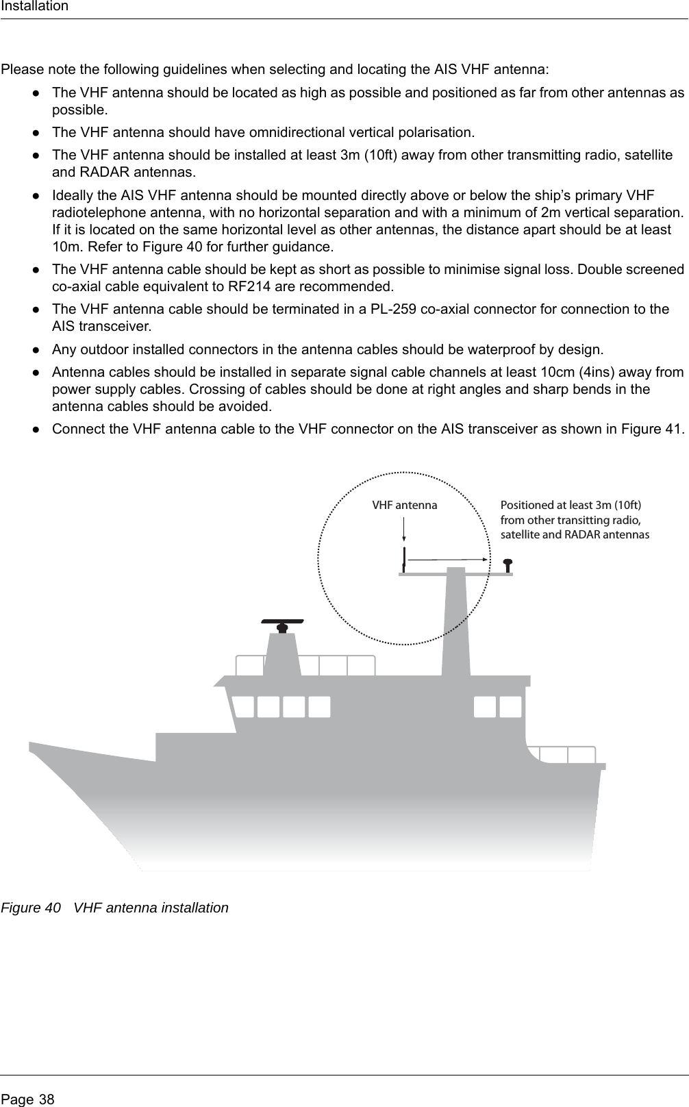 InstallationPage 38Please note the following guidelines when selecting and locating the AIS VHF antenna:●The VHF antenna should be located as high as possible and positioned as far from other antennas as possible.●The VHF antenna should have omnidirectional vertical polarisation.●The VHF antenna should be installed at least 3m (10ft) away from other transmitting radio, satellite and RADAR antennas.●Ideally the AIS VHF antenna should be mounted directly above or below the ship&rsquo;s primary VHF radiotelephone antenna, with no horizontal separation and with a minimum of 2m vertical separation. If it is located on the same horizontal level as other antennas, the distance apart should be at least 10m. Refer to Figure 40 for further guidance.●The VHF antenna cable should be kept as short as possible to minimise signal loss. Double screened co-axial cable equivalent to RF214 are recommended.●The VHF antenna cable should be terminated in a PL-259 co-axial connector for connection to the AIS transceiver.●Any outdoor installed connectors in the antenna cables should be waterproof by design.●Antenna cables should be installed in separate signal cable channels at least 10cm (4ins) away from power supply cables. Crossing of cables should be done at right angles and sharp bends in the antenna cables should be avoided.●Connect the VHF antenna cable to the VHF connector on the AIS transceiver as shown in Figure 41.Figure 40 VHF antenna installationPositioned at least 3m (10ft)from other transitting radio, satellite and RADAR antennasVHF antenna