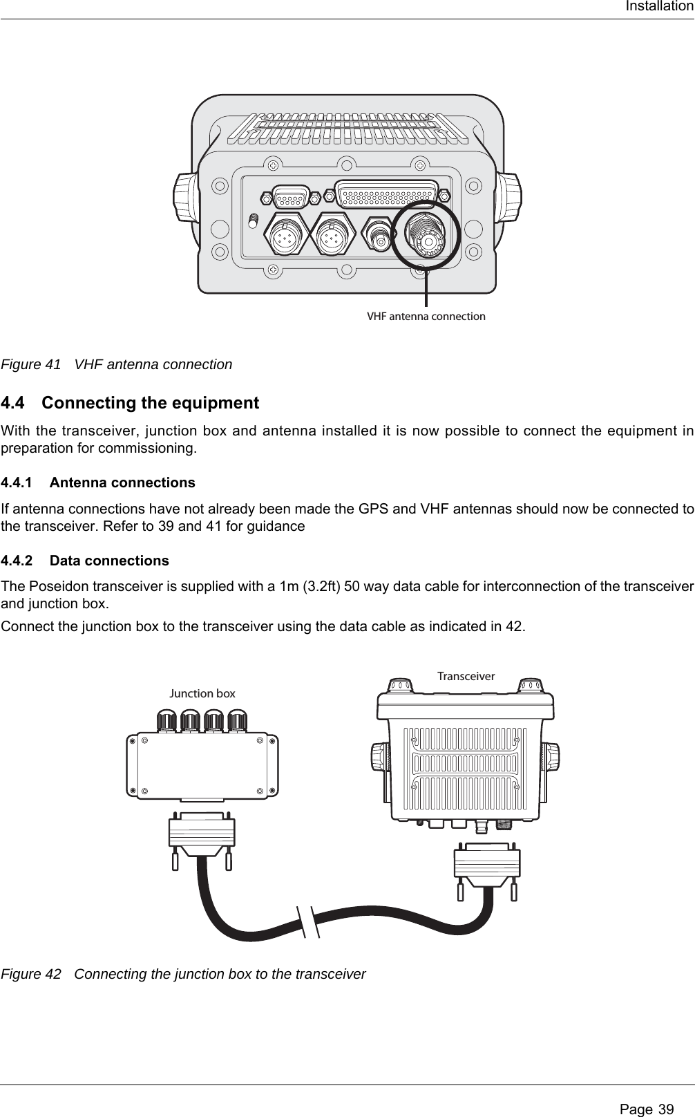 Installation Page 39Figure 41 VHF antenna connection4.4 Connecting the equipmentWith the transceiver, junction box and antenna installed it is now possible to connect the equipment in preparation for commissioning.4.4.1 Antenna connectionsIf antenna connections have not already been made the GPS and VHF antennas should now be connected to the transceiver. Refer to 39 and 41 for guidance4.4.2 Data connectionsThe Poseidon transceiver is supplied with a 1m (3.2ft) 50 way data cable for interconnection of the transceiver and junction box.Connect the junction box to the transceiver using the data cable as indicated in 42.Figure 42 Connecting the junction box to the transceiverVHF antenna connectionTransceiverJunction box