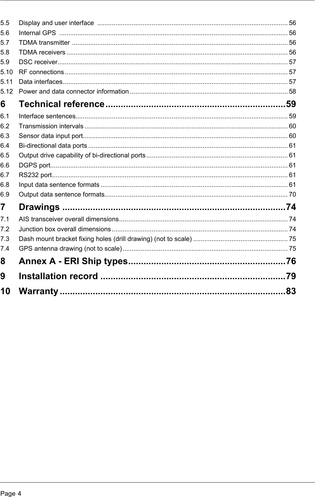 Page 45.5 Display and user interface  ......................................................................................................... 565.6 Internal GPS  .............................................................................................................................. 565.7 TDMA transmitter ....................................................................................................................... 565.8 TDMA receivers .......................................................................................................................... 565.9 DSC receiver............................................................................................................................... 575.10 RF connections ........................................................................................................................... 575.11 Data interfaces............................................................................................................................ 575.12 Power and data connector information ....................................................................................... 586 Technical reference.......................................................................596.1 Interface sentences..................................................................................................................... 596.2 Transmission intervals ................................................................................................................ 606.3 Sensor data input port................................................................................................................. 606.4 Bi-directional data ports .............................................................................................................. 616.5 Output drive capability of bi-directional ports ..............................................................................616.6 DGPS port................................................................................................................................... 616.7 RS232 port.................................................................................................................................. 616.8 Input data sentence formats ....................................................................................................... 616.9 Output data sentence formats..................................................................................................... 707 Drawings ........................................................................................747.1 AIS transceiver overall dimensions............................................................................................. 747.2 Junction box overall dimensions................................................................................................. 747.3 Dash mount bracket fixing holes (drill drawing) (not to scale) .................................................... 757.4 GPS antenna drawing (not to scale)...........................................................................................758 Annex A - ERI Ship types..............................................................769 Installation record .........................................................................7910 Warranty .........................................................................................83