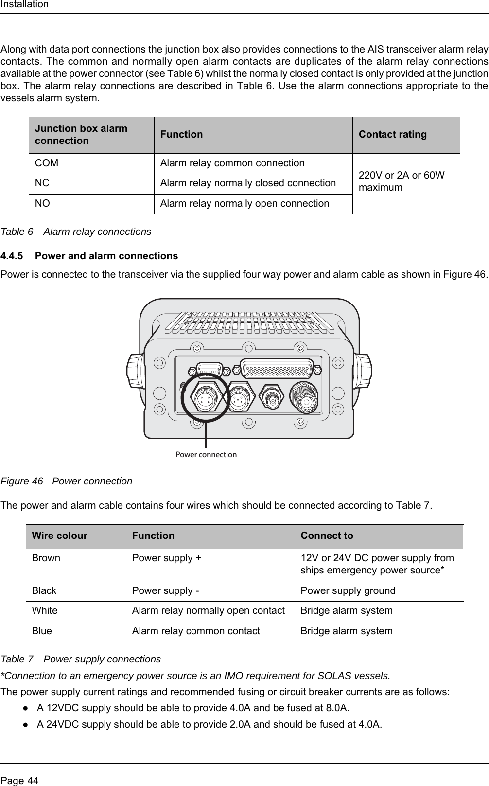 InstallationPage 44Along with data port connections the junction box also provides connections to the AIS transceiver alarm relay contacts. The common and normally open alarm contacts are duplicates of the alarm relay connections available at the power connector (see Table 6) whilst the normally closed contact is only provided at the junction box. The alarm relay connections are described in Table 6. Use the alarm connections appropriate to the vessels alarm system.Table 6 Alarm relay connections4.4.5 Power and alarm connectionsPower is connected to the transceiver via the supplied four way power and alarm cable as shown in Figure 46.Figure 46 Power connectionThe power and alarm cable contains four wires which should be connected according to Table 7.Table 7 Power supply connections*Connection to an emergency power source is an IMO requirement for SOLAS vessels.The power supply current ratings and recommended fusing or circuit breaker currents are as follows:●A 12VDC supply should be able to provide 4.0A and be fused at 8.0A.●A 24VDC supply should be able to provide 2.0A and should be fused at 4.0A.Junction box alarm connection Function Contact ratingCOM Alarm relay common connection220V or 2A or 60W maximumNC Alarm relay normally closed connectionNO Alarm relay normally open connectionWire colour Function Connect toBrown Power supply + 12V or 24V DC power supply from ships emergency power source*Black Power supply - Power supply groundWhite Alarm relay normally open contact Bridge alarm systemBlue Alarm relay common contact Bridge alarm systemPower connection