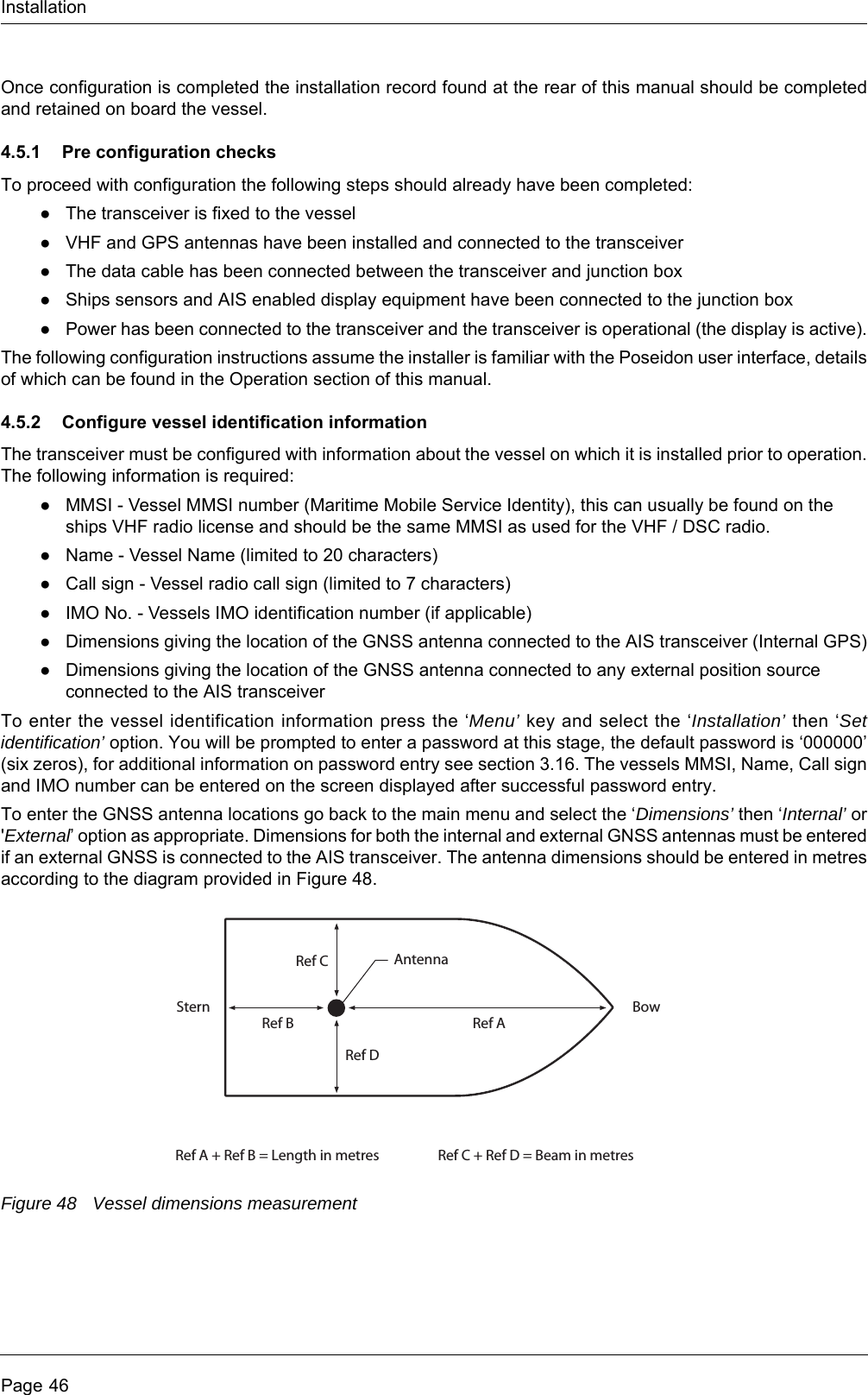 InstallationPage 46Once configuration is completed the installation record found at the rear of this manual should be completed and retained on board the vessel.4.5.1 Pre configuration checksTo proceed with configuration the following steps should already have been completed:●The transceiver is fixed to the vessel●VHF and GPS antennas have been installed and connected to the transceiver●The data cable has been connected between the transceiver and junction box●Ships sensors and AIS enabled display equipment have been connected to the junction box●Power has been connected to the transceiver and the transceiver is operational (the display is active).The following configuration instructions assume the installer is familiar with the Poseidon user interface, details of which can be found in the Operation section of this manual.4.5.2 Configure vessel identification informationThe transceiver must be configured with information about the vessel on which it is installed prior to operation. The following information is required:●MMSI - Vessel MMSI number (Maritime Mobile Service Identity), this can usually be found on the ships VHF radio license and should be the same MMSI as used for the VHF / DSC radio.●Name - Vessel Name (limited to 20 characters)●Call sign - Vessel radio call sign (limited to 7 characters)●IMO No. - Vessels IMO identification number (if applicable)●Dimensions giving the location of the GNSS antenna connected to the AIS transceiver (Internal GPS)●Dimensions giving the location of the GNSS antenna connected to any external position source connected to the AIS transceiverTo enter the vessel identification information press the &lsquo;Menu&rsquo; key and select the &lsquo;Installation&rsquo; then &lsquo;Set identification&rsquo; option. You will be prompted to enter a password at this stage, the default password is &lsquo;000000&rsquo; (six zeros), for additional information on password entry see section 3.16. The vessels MMSI, Name, Call sign and IMO number can be entered on the screen displayed after successful password entry.To enter the GNSS antenna locations go back to the main menu and select the &lsquo;Dimensions&rsquo; then &lsquo;Internal&rsquo; or 'External&rsquo; option as appropriate. Dimensions for both the internal and external GNSS antennas must be entered if an external GNSS is connected to the AIS transceiver. The antenna dimensions should be entered in metres according to the diagram provided in Figure 48. Figure 48 Vessel dimensions measurementRef AAntennaRef A + Ref B = Length in metres Ref C + Ref D = Beam in metresRef BStern BowRef CRef D