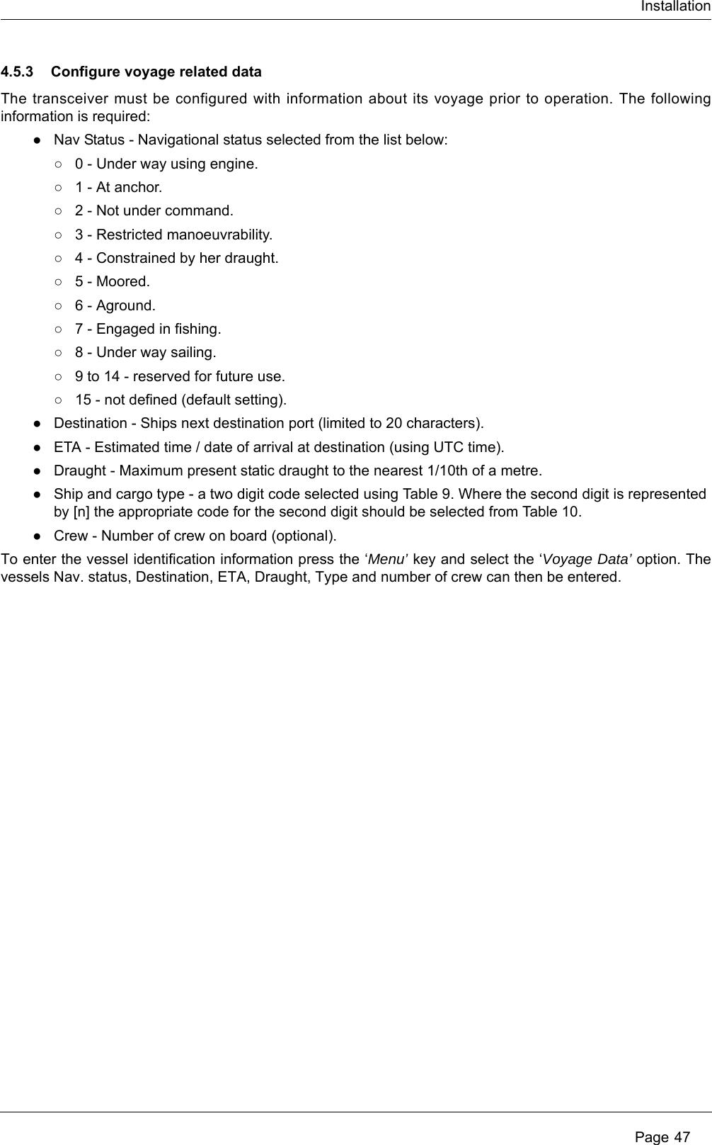 Installation Page 474.5.3 Configure voyage related dataThe transceiver must be configured with information about its voyage prior to operation. The following information is required:●Nav Status - Navigational status selected from the list below:○0 - Under way using engine.○1 - At anchor.○2 - Not under command.○3 - Restricted manoeuvrability.○4 - Constrained by her draught.○5 - Moored.○6 - Aground.○7 - Engaged in fishing.○8 - Under way sailing.○9 to 14 - reserved for future use.○15 - not defined (default setting).●Destination - Ships next destination port (limited to 20 characters).●ETA - Estimated time / date of arrival at destination (using UTC time).●Draught - Maximum present static draught to the nearest 1/10th of a metre.●Ship and cargo type - a two digit code selected using Table 9. Where the second digit is represented by [n] the appropriate code for the second digit should be selected from Table 10. ●Crew - Number of crew on board (optional).To enter the vessel identification information press the &lsquo;Menu&rsquo; key and select the &lsquo;Voyage Data&rsquo; option. The vessels Nav. status, Destination, ETA, Draught, Type and number of crew can then be entered.