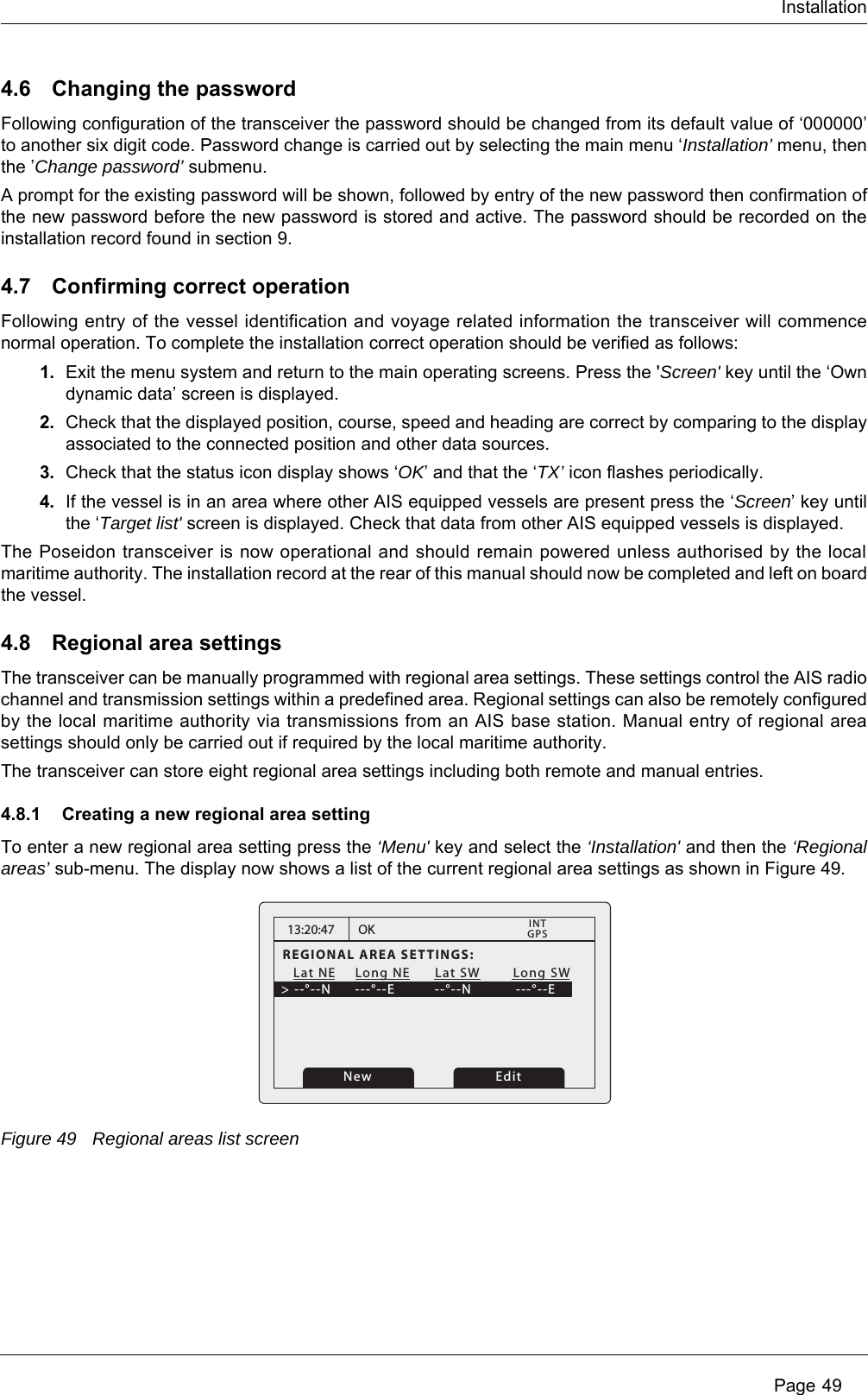 Installation Page 494.6 Changing the passwordFollowing configuration of the transceiver the password should be changed from its default value of &lsquo;000000&rsquo; to another six digit code. Password change is carried out by selecting the main menu &lsquo;Installation&rsquo; menu, then the &rsquo;Change password&rsquo; submenu.A prompt for the existing password will be shown, followed by entry of the new password then confirmation of the new password before the new password is stored and active. The password should be recorded on the installation record found in section 9.4.7 Confirming correct operationFollowing entry of the vessel identification and voyage related information the transceiver will commence normal operation. To complete the installation correct operation should be verified as follows:1. Exit the menu system and return to the main operating screens. Press the 'Screen' key until the &lsquo;Own dynamic data&rsquo; screen is displayed.2. Check that the displayed position, course, speed and heading are correct by comparing to the display associated to the connected position and other data sources.3. Check that the status icon display shows &lsquo;OK&rsquo; and that the &lsquo;TX&rsquo; icon flashes periodically. 4. If the vessel is in an area where other AIS equipped vessels are present press the &lsquo;Screen&rsquo; key until the &lsquo;Target list' screen is displayed. Check that data from other AIS equipped vessels is displayed.The Poseidon transceiver is now operational and should remain powered unless authorised by the local maritime authority. The installation record at the rear of this manual should now be completed and left on board the vessel.4.8 Regional area settingsThe transceiver can be manually programmed with regional area settings. These settings control the AIS radio channel and transmission settings within a predefined area. Regional settings can also be remotely configured by the local maritime authority via transmissions from an AIS base station. Manual entry of regional area settings should only be carried out if required by the local maritime authority.The transceiver can store eight regional area settings including both remote and manual entries.4.8.1 Creating a new regional area settingTo enter a new regional area setting press the &lsquo;Menu' key and select the &lsquo;Installation' and then the &lsquo;Regional areas&rsquo; sub-menu. The display now shows a list of the current regional area settings as shown in Figure 49.Figure 49 Regional areas list screen13:20:47REGIONAL AREA SETTINGS:   Lat NE    Long NE      Lat SW        Long SW> --&deg;--N    ---&deg;--E        --&deg;--N           ---&deg;--EOKGPSINTEditNew