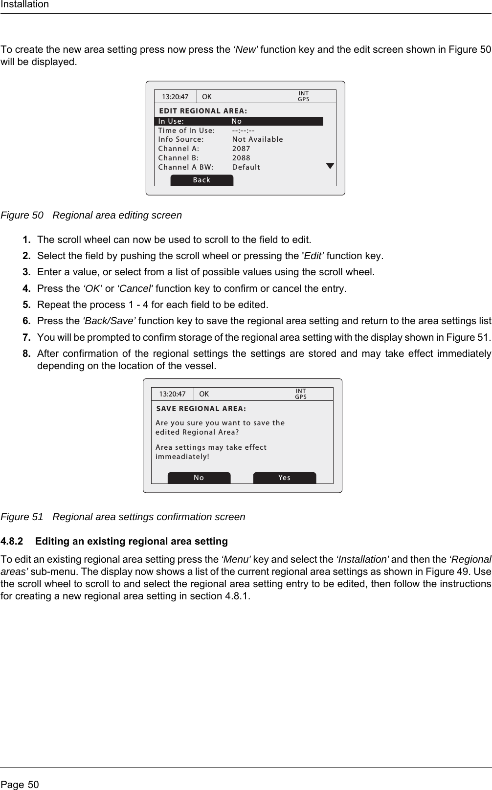 InstallationPage 50To create the new area setting press now press the &lsquo;New' function key and the edit screen shown in Figure 50 will be displayed.Figure 50 Regional area editing screen1. The scroll wheel can now be used to scroll to the field to edit.2. Select the field by pushing the scroll wheel or pressing the 'Edit&rsquo; function key.3. Enter a value, or select from a list of possible values using the scroll wheel.4. Press the &lsquo;OK&rsquo; or &lsquo;Cancel' function key to confirm or cancel the entry.5. Repeat the process 1 - 4 for each field to be edited.6. Press the &lsquo;Back/Save&rsquo; function key to save the regional area setting and return to the area settings list7. You will be prompted to confirm storage of the regional area setting with the display shown in Figure 51.8. After confirmation of the regional settings the settings are stored and may take effect immediately depending on the location of the vessel. Figure 51 Regional area settings confirmation screen4.8.2 Editing an existing regional area settingTo edit an existing regional area setting press the &lsquo;Menu' key and select the &lsquo;Installation' and then the &lsquo;Regional areas&rsquo; sub-menu. The display now shows a list of the current regional area settings as shown in Figure 49. Use the scroll wheel to scroll to and select the regional area setting entry to be edited, then follow the instructions for creating a new regional area setting in section 4.8.1.13:20:47EDIT REGIONAL AREA:In Use:    NoTime of In Use:  --:--:--Info Source:  Not AvailableChannel A:  2087Channel B:  2088Channel A BW:  DefaultOKGPSINTBack13:20:47SAVE REGIONAL AREA:Are you sure you want to save theedited Regional Area?Area settings may take effect immeadiately!OKGPSINTNo Yes