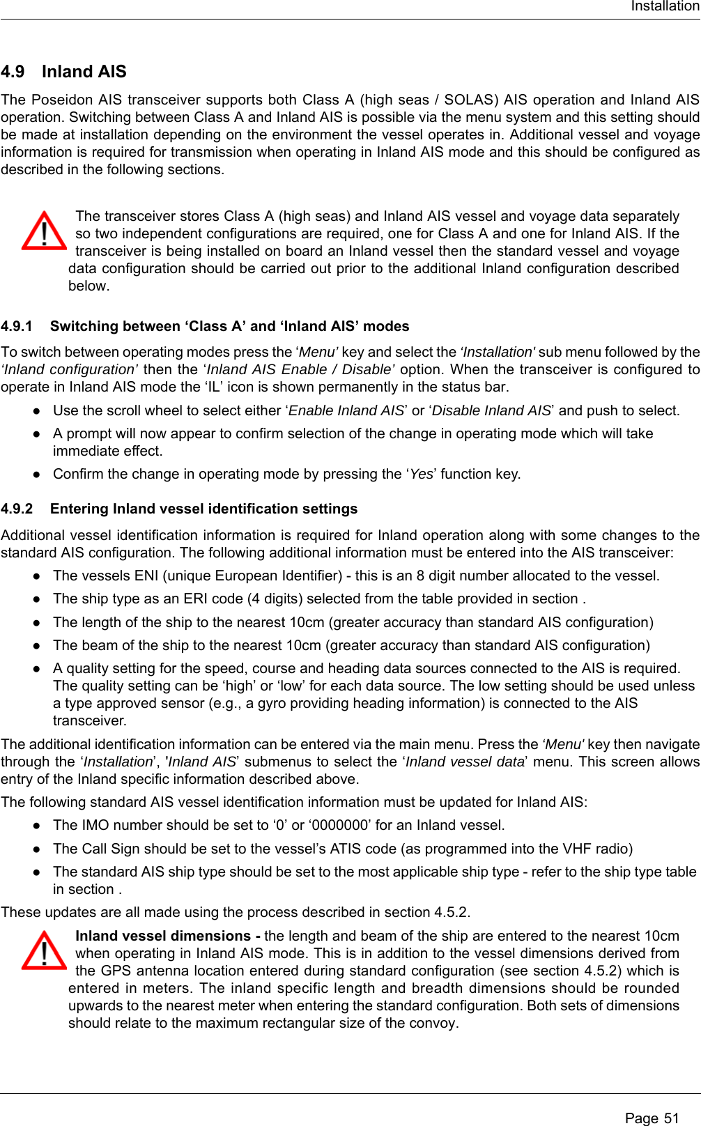 Installation Page 514.9 Inland AISThe Poseidon AIS transceiver supports both Class A (high seas / SOLAS) AIS operation and Inland AIS operation. Switching between Class A and Inland AIS is possible via the menu system and this setting should be made at installation depending on the environment the vessel operates in. Additional vessel and voyage information is required for transmission when operating in Inland AIS mode and this should be configured as described in the following sections. 4.9.1 Switching between &lsquo;Class A&rsquo; and &lsquo;Inland AIS&rsquo; modesTo switch between operating modes press the &lsquo;Menu&rsquo; key and select the &lsquo;Installation' sub menu followed by the &lsquo;Inland configuration&rsquo; then the &lsquo;Inland AIS Enable / Disable&rsquo; option. When the transceiver is configured to operate in Inland AIS mode the &lsquo;IL&rsquo; icon is shown permanently in the status bar.●Use the scroll wheel to select either &lsquo;Enable Inland AIS&rsquo; or &lsquo;Disable Inland AIS&rsquo; and push to select. ●A prompt will now appear to confirm selection of the change in operating mode which will take immediate effect. ●Confirm the change in operating mode by pressing the &lsquo;Yes&rsquo; function key.4.9.2 Entering Inland vessel identification settingsAdditional vessel identification information is required for Inland operation along with some changes to the standard AIS configuration. The following additional information must be entered into the AIS transceiver:●The vessels ENI (unique European Identifier) - this is an 8 digit number allocated to the vessel.●The ship type as an ERI code (4 digits) selected from the table provided in section .●The length of the ship to the nearest 10cm (greater accuracy than standard AIS configuration)●The beam of the ship to the nearest 10cm (greater accuracy than standard AIS configuration)●A quality setting for the speed, course and heading data sources connected to the AIS is required. The quality setting can be &lsquo;high&rsquo; or &lsquo;low&rsquo; for each data source. The low setting should be used unless a type approved sensor (e.g., a gyro providing heading information) is connected to the AIS transceiver.The additional identification information can be entered via the main menu. Press the &lsquo;Menu' key then navigate through the &lsquo;Installation&rsquo;, 'Inland AIS&rsquo; submenus to select the &lsquo;Inland vessel data&rsquo; menu. This screen allows entry of the Inland specific information described above.The following standard AIS vessel identification information must be updated for Inland AIS:●The IMO number should be set to &lsquo;0&rsquo; or &lsquo;0000000&rsquo; for an Inland vessel.●The Call Sign should be set to the vessel&rsquo;s ATIS code (as programmed into the VHF radio)●The standard AIS ship type should be set to the most applicable ship type - refer to the ship type table in section .These updates are all made using the process described in section 4.5.2. The transceiver stores Class A (high seas) and Inland AIS vessel and voyage data separately so two independent configurations are required, one for Class A and one for Inland AIS. If the transceiver is being installed on board an Inland vessel then the standard vessel and voyage data configuration should be carried out prior to the additional Inland configuration described below.Inland vessel dimensions - the length and beam of the ship are entered to the nearest 10cm when operating in Inland AIS mode. This is in addition to the vessel dimensions derived from the GPS antenna location entered during standard configuration (see section 4.5.2) which is entered in meters. The inland specific length and breadth dimensions should be rounded upwards to the nearest meter when entering the standard configuration. Both sets of dimensions should relate to the maximum rectangular size of the convoy.