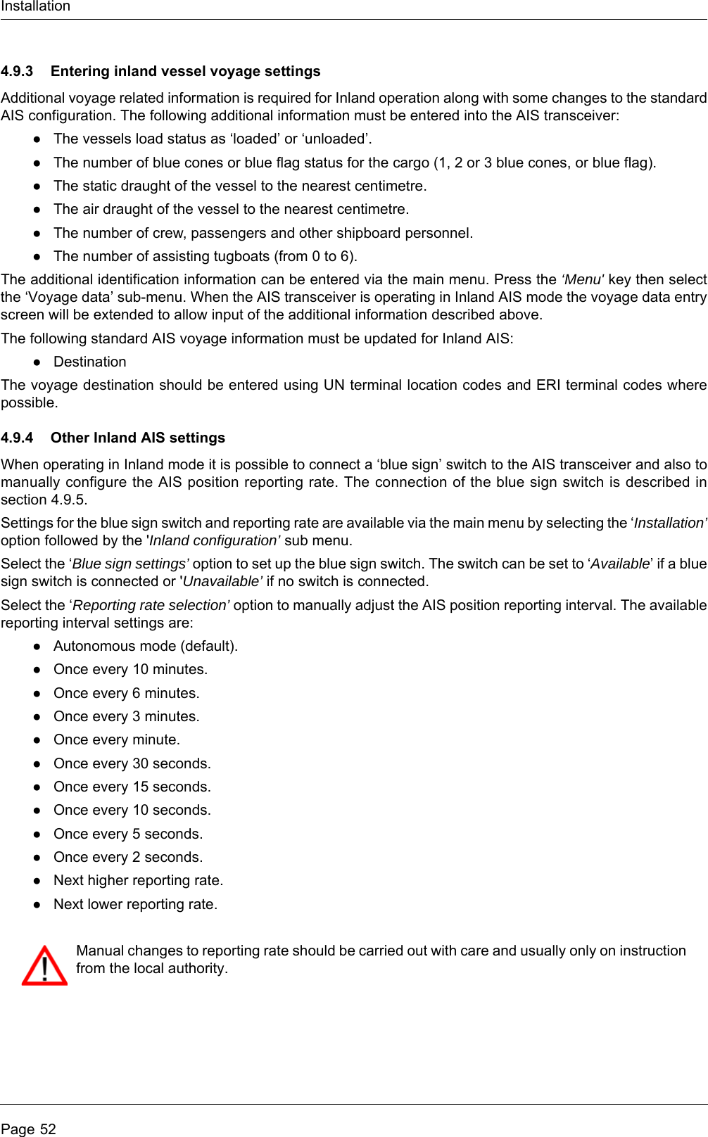 InstallationPage 524.9.3 Entering inland vessel voyage settingsAdditional voyage related information is required for Inland operation along with some changes to the standard AIS configuration. The following additional information must be entered into the AIS transceiver:●The vessels load status as &lsquo;loaded&rsquo; or &lsquo;unloaded&rsquo;.●The number of blue cones or blue flag status for the cargo (1, 2 or 3 blue cones, or blue flag).●The static draught of the vessel to the nearest centimetre.●The air draught of the vessel to the nearest centimetre.●The number of crew, passengers and other shipboard personnel.●The number of assisting tugboats (from 0 to 6).The additional identification information can be entered via the main menu. Press the &lsquo;Menu' key then select the &lsquo;Voyage data&rsquo; sub-menu. When the AIS transceiver is operating in Inland AIS mode the voyage data entry screen will be extended to allow input of the additional information described above.The following standard AIS voyage information must be updated for Inland AIS:●DestinationThe voyage destination should be entered using UN terminal location codes and ERI terminal codes where possible.4.9.4 Other Inland AIS settingsWhen operating in Inland mode it is possible to connect a &lsquo;blue sign&rsquo; switch to the AIS transceiver and also to manually configure the AIS position reporting rate. The connection of the blue sign switch is described in section 4.9.5.Settings for the blue sign switch and reporting rate are available via the main menu by selecting the &lsquo;Installation&rsquo; option followed by the 'Inland configuration&rsquo; sub menu. Select the &lsquo;Blue sign settings&rsquo; option to set up the blue sign switch. The switch can be set to &lsquo;Available&rsquo; if a blue sign switch is connected or 'Unavailable&rsquo; if no switch is connected.Select the &lsquo;Reporting rate selection&rsquo; option to manually adjust the AIS position reporting interval. The available reporting interval settings are:●Autonomous mode (default).●Once every 10 minutes.●Once every 6 minutes.●Once every 3 minutes.●Once every minute.●Once every 30 seconds.●Once every 15 seconds.●Once every 10 seconds.●Once every 5 seconds.●Once every 2 seconds.●Next higher reporting rate.●Next lower reporting rate.Manual changes to reporting rate should be carried out with care and usually only on instruction from the local authority.