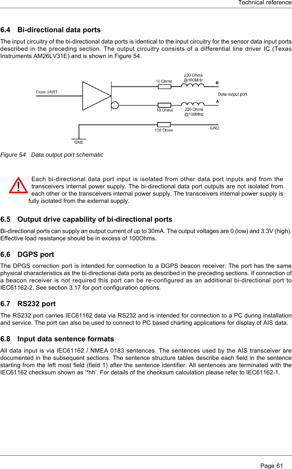 Technical reference Page 616.4 Bi-directional data portsThe input circuitry of the bi-directional data ports is identical to the input circuitry for the sensor data input ports described in the preceding section. The output circuitry consists of a differential line driver IC (Texas Instruments AM26LV31E) and is shown in Figure 54.Figure 54 Data output port schematic6.5 Output drive capability of bi-directional portsBi-directional ports can supply an output current of up to 30mA. The output voltages are 0 (low) and 3.3V (high). Effective load resistance should be in excess of 100Ohms. 6.6 DGPS portThe DPGS correction port is intended for connection to a DGPS beacon receiver. The port has the same physical characteristics as the bi-directional data ports as described in the preceding sections. If connection of a beacon receiver is not required this port can be re-configured as an additional bi-directional port to IEC61162-2. See section 3.17 for port configuration options.6.7 RS232 portThe RS232 port carries IEC61162 data via RS232 and is intended for connection to a PC during installation and service. The port can also be used to connect to PC based charting applications for display of AIS data.6.8 Input data sentence formatsAll data input is via IEC61162 / NMEA 0183 sentences. The sentences used by the AIS transceiver are documented in the subsequent sections. The sentence structure tables describe each field in the sentence starting from the left most field (field 1) after the sentence identifier. All sentences are terminated with the IEC61162 checksum shown as &lsquo;*hh&rsquo;. For details of the checksum calculation please refer to IEC61162-1.Each bi-directional data port input is isolated from other data port inputs and from the transceivers internal power supply. The bi-directional data port outputs are not isolated from each other or the transceivers internal power supply. The transceivers internal power supply is fully isolated from the external supply.