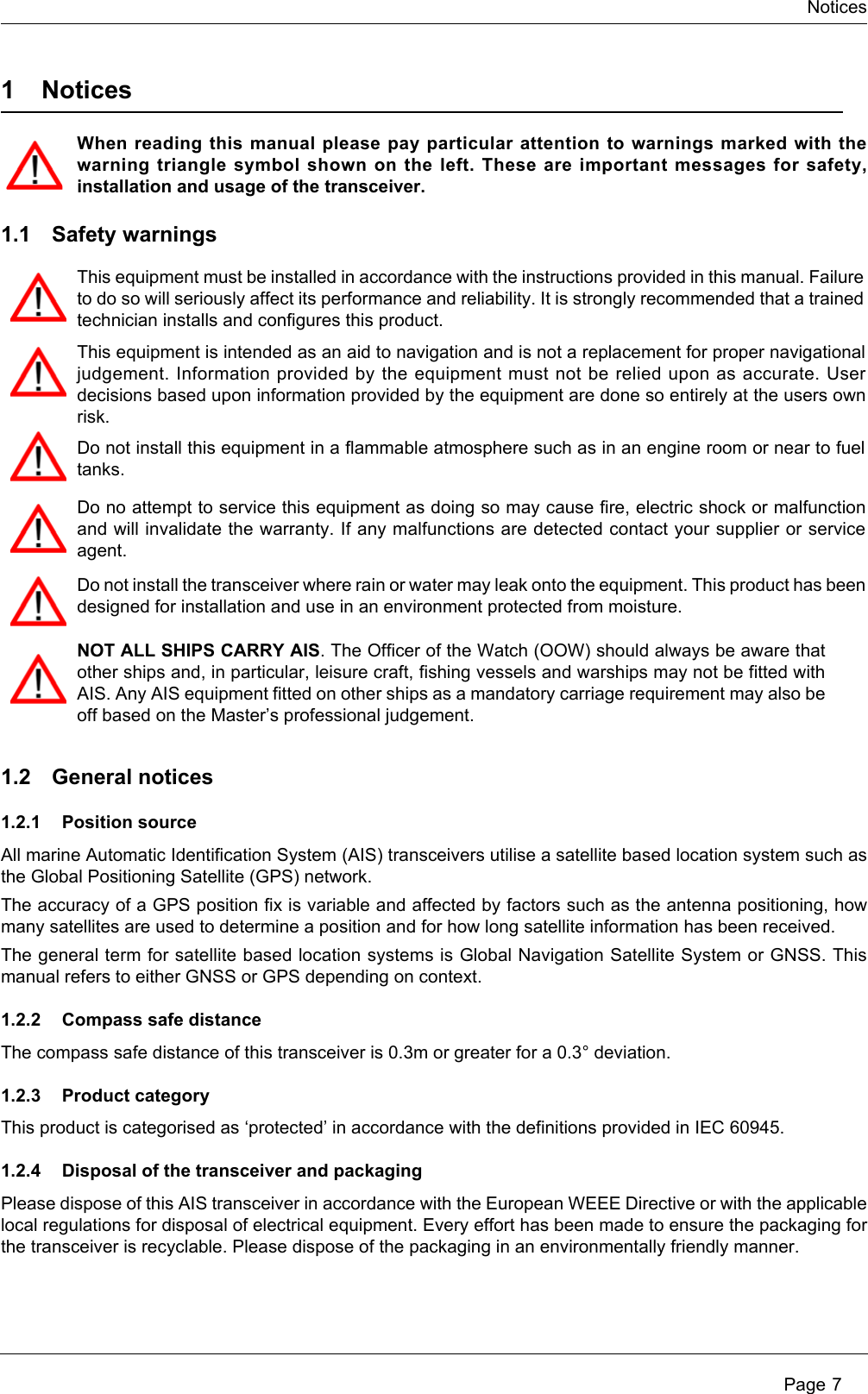 Notices Page 71NoticesWhen reading this manual please pay particular attention to warnings marked with the warning triangle symbol shown on the left. These are important messages for safety, installation and usage of the transceiver.1.1 Safety warnings1.2 General notices1.2.1 Position sourceAll marine Automatic Identification System (AIS) transceivers utilise a satellite based location system such as the Global Positioning Satellite (GPS) network.The accuracy of a GPS position fix is variable and affected by factors such as the antenna positioning, how many satellites are used to determine a position and for how long satellite information has been received.The general term for satellite based location systems is Global Navigation Satellite System or GNSS. This manual refers to either GNSS or GPS depending on context. 1.2.2 Compass safe distanceThe compass safe distance of this transceiver is 0.3m or greater for a 0.3&deg; deviation.1.2.3 Product categoryThis product is categorised as &lsquo;protected&rsquo; in accordance with the definitions provided in IEC 60945.1.2.4 Disposal of the transceiver and packagingPlease dispose of this AIS transceiver in accordance with the European WEEE Directive or with the applicable local regulations for disposal of electrical equipment. Every effort has been made to ensure the packaging for the transceiver is recyclable. Please dispose of the packaging in an environmentally friendly manner.This equipment must be installed in accordance with the instructions provided in this manual. Failure to do so will seriously affect its performance and reliability. It is strongly recommended that a trained technician installs and configures this product.This equipment is intended as an aid to navigation and is not a replacement for proper navigational judgement. Information provided by the equipment must not be relied upon as accurate. User decisions based upon information provided by the equipment are done so entirely at the users own risk.Do not install this equipment in a flammable atmosphere such as in an engine room or near to fuel tanks.Do no attempt to service this equipment as doing so may cause fire, electric shock or malfunction and will invalidate the warranty. If any malfunctions are detected contact your supplier or service agent.Do not install the transceiver where rain or water may leak onto the equipment. This product has been designed for installation and use in an environment protected from moisture.NOT ALL SHIPS CARRY AIS. The Officer of the Watch (OOW) should always be aware that other ships and, in particular, leisure craft, fishing vessels and warships may not be fitted with AIS. Any AIS equipment fitted on other ships as a mandatory carriage requirement may also be off based on the Master&rsquo;s professional judgement.