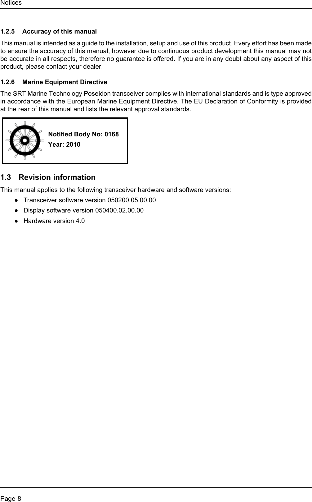 NoticesPage 81.2.5 Accuracy of this manualThis manual is intended as a guide to the installation, setup and use of this product. Every effort has been made to ensure the accuracy of this manual, however due to continuous product development this manual may not be accurate in all respects, therefore no guarantee is offered. If you are in any doubt about any aspect of this product, please contact your dealer.1.2.6 Marine Equipment DirectiveThe SRT Marine Technology Poseidon transceiver complies with international standards and is type approved in accordance with the European Marine Equipment Directive. The EU Declaration of Conformity is provided at the rear of this manual and lists the relevant approval standards.1.3 Revision informationThis manual applies to the following transceiver hardware and software versions:●Transceiver software version 050200.05.00.00●Display software version 050400.02.00.00●Hardware version 4.0Notified Body No: 0168Year: 2010